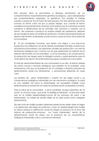 C I E N C I A S D E L A S A L U D I
Ciencias de la Salud I 5to Semestre Bachillerato MACR-CASC
Material exclusivo del Colegio Americano de San Carlos, S.C.
11
Este proceso llevó al pre-hombre a liberarse lentamente de sus
comportamientos mayoritariamente genético-ecológicos, para reemplazarlos
por comportamientos adquiridos, no genéticos, sino sociales. El trabajo
creador y productor fue el motor de este proceso. Por esto decimos que el ser
humano se formó como tal por su propio trabajo, aun cuando el hecho
sucediera inconscientemente. El primer acto histórico por el cual el pre-hombre
comienza a diferenciarse de los animales más cercanos a nosotros, fue el
hecho de comenzar a producir sus propios medios de subsistencia, dejando
de ser recolector para convertirse en productor. Cambio trascendental para el
destino del hombre, el desarrollo social humano y para el futuro de la salud de
la humanidad.
2. En las sociedades humanas, que tienen una lógica y una estructura
productiva muy diferente a la de las demás sociedades animales, la estructura
económica-consumidora y las relaciones sociales de producción y no solo los
fenómenos biológicos por sí mismos son los que determinan el carácter de la
relación del hombre con la naturaleza y con la sociedad y, en consecuencia,
la producción de riesgos para la biología humana y particularmente para el
nivel relativo de salud o de enfermedad que goza o padece la comunidad.
El nivel de salud-enfermedad de una comunidad no es sólo el efecto aislado
de ciertas causas o factores etiológicos que existirían en la sociedad para
enfermarnos, sino que es el producto de un complejo y dinámico proceso de
determinación social con dimensiones y asociaciones diferentes en cada
caso.
Los estados de salud, enfermedad y muerte son de origen social y sus
consecuencias biológicas individuales son de mecanismo ecológico: la salud
es una variable, tal como la enfermedad, de causalidad múltiple cuyos
determinantes se enraciman en todos los sectores de las sociedades humanas.
Para la salud de la comunidad - o de la sociedad- el peso específico de "lo
social " es mucho mayor que el de "lo biológico-individual"; es por esta razón
que en el análisis epidemiológico-social de los procesos de salud y de
enfermedad la unidad de estudio debe ser la clase social como categoría
determinante.
De este nivel de análisis pueden obtenerse predicciones reales sobre el origen
y la distribución del riesgo de enfermar y morir; en epidemiología este análisis
es básico porque la distribución social de riesgos se produce en el seno del
sistema de producción-consumo. Los "casos individuales," dentro de la
determinación social de clases, son el producto de sus características
biológicas individuales y de su conciencia individual.
 
