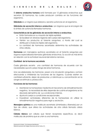 C I E N C I A S D E L A S A L U D I
Ciencias de la Salud I 5to Semestre Bachillerato MACR-CASC
Material exclusivo del Colegio Americano de San Carlos, S.C.
111
El sistema endocrino humano está formado por 12 glándulas endocrinas que
secretan 25 hormonas, las cuales producen cambios en las funciones del
organismo.
Glándula es un órgano que elabora y secreta sustancias en el organismo.
Glándulas de secreción interna o endocrinas son órganos que se encargan de
la síntesis de sustancias llamadas hormonas.
Características de las glándulas de secreción interna o endocrinas.
 Están formadas en su mayoría de tejido epitelial.
 Se localizan en diversas regiones del cuerpo del organismo.
 Vierten sus productos al torrente sanguíneo, a través del cual se
distribuyen a todos los tejidos del organismo.
 La cantidad de hormonas secretadas determina las actividades de
otras células.
Hormonas son mensajeros químicos secretados en el torrente sanguíneo por
órganos especializados llamados glándulas endocrinas. Su acción es más lenta
en relación con la actividad neuronal del sistema nervioso.
Cantidad de la hormona secretada
Cada glándula secreta una cantidad de hormonas de acuerdo con las
necesidades que el cuerpo tenga de estas hormonas.
Una vez elaboradas, las hormonas pasan a la circulación sanguínea y actúan
efectuando o inhibiendo las funciones de los órganos. Cuando existen en
cantidad suficiente, dejan de producirse y si disminuye su concentración en la
sangre se estimula su producción.
Funciones de las hormonas:
 Mantienen la homeostasis mediante el mecanismo de retroalimentación
negativa, la necesidad de ellas depende de cuánto el organismo se ha
desviado del óptimo de sus condiciones internas.
 Ajusta el cuerpo a condiciones excepcionales.
 Coordinan actividades diferentes de la homeostasis sin utilizar la
retroalimentación negativa para regir su secreción.
Mensajero químico es una molécula secretada (sintetizada y liberada) por un
tipo de célula, que altera las actividades de otra célula llamada célula
blanco.
Células blanco son células que tienen receptores específicos, es decir
moléculas de proteína que se unen a una hormona.
 