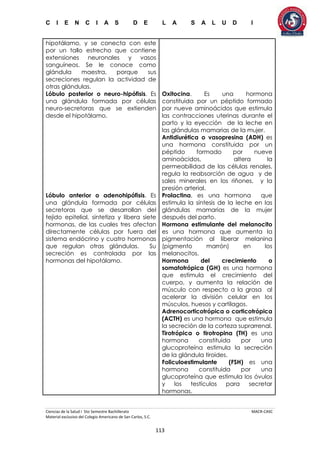 C I E N C I A S D E L A S A L U D I
Ciencias de la Salud I 5to Semestre Bachillerato MACR-CASC
Material exclusivo del Colegio Americano de San Carlos, S.C.
113
hipotálamo, y se conecta con este
por un tallo estrecho que contiene
extensiones neuronales y vasos
sanguíneos. Se le conoce como
glándula maestra, porque sus
secreciones regulan la actividad de
otras glándulas.
Lóbulo posterior o neuro-hipófisis. Es
una glándula formada por células
neuro-secretoras que se extienden
desde el hipotálamo.
Lóbulo anterior o adenohipófisis. Es
una glándula formada por células
secretoras que se desarrollan del
tejido epitelial, sintetiza y libera siete
hormonas, de las cuales tres afectan
directamente células por fuera del
sistema endócrino y cuatro hormonas
que regulan otras glándulas. Su
secreción es controlada por las
hormonas del hipotálamo.
Oxitocina. Es una hormona
constituida por un péptido formado
por nueve aminoácidos que estimula
las contracciones uterinas durante el
parto y la eyección de la leche en
las glándulas mamarias de la mujer.
Antidiurética o vasopresina (ADH) es
una hormona constituida por un
péptido formado por nueve
aminoácidos, altera la
permeabilidad de las células renales,
regula la reabsorción de agua y de
sales minerales en los riñones, y la
presión arterial.
Prolactina, es una hormona que
estimula la síntesis de la leche en las
glándulas mamarias de la mujer
después del parto.
Hormona estimulante del melanocito
es una hormona que aumenta la
pigmentación al liberar melanina
(pigmento marrón) en los
melanocitos.
Hormona del crecimiento o
somatotrópica (GH) es una hormona
que estimula el crecimiento del
cuerpo, y aumenta la relación de
músculo con respecto a la grasa al
acelerar la división celular en los
músculos, huesos y cartílagos.
Adrenocorticotrópica o corticotrópica
(ACTH) es una hormona que estimula
la secreción de la corteza suprarrenal.
Tirotrópica o tirotropina (TH) es una
hormona constituida por una
glucoproteína estimula la secreción
de la glándula tiroides.
Foliculoestimulante (FSH) es una
hormona constituida por una
glucoproteína que estimula los óvulos
y los testículos para secretar
hormonas.
 