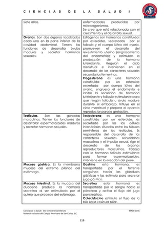 C I E N C I A S D E L A S A L U D I
Ciencias de la Salud I 5to Semestre Bachillerato MACR-CASC
Material exclusivo del Colegio Americano de San Carlos, S.C.
116
siete años. enfermedades producidas por
microorganismos.
Se cree que está relacionada con el
crecimiento y el desarrollo sexual.
Ovarios. Son dos órganos localizados
cada uno en la parte inferior de la
cavidad abdominal. Tienen las
funciones de desarrollar óvulos
maduros y secretar hormonas
sexuales.
Estrógenos son hormonas constituidas
por esteroides, secretadas por el
folículo y el cuerpo lúteo del ovario,
promueven el desarrollo del
revestimiento uterino (engrosamiento
del endometrio) y estimulan la
producción de la hormona
luteinizante. Regulan el ciclo
menstrual e intervienen en el
desarrollo de los caracteres sexuales
secundarios femeninos.
Progesterona es una hormona
constituida por un esteroide
secretada por cuerpo lúteo del
ovario, engruesa el endometrio e
inhibe la secreción de hormona
luteinizante y folículo estimulante para
que ningún folículo u óvulo madure
durante el embarazo. Influye en el
ciclo menstrual y prepara el aparato
reproductor para la gestación.
Testículos. Son las gónadas
masculinas. Tienen las funciones de
desarrollar espermatozoides maduros
y secretar hormonas sexuales.
Testosterona es una hormona
constituida por un esteroide, es
secretada por los las células
intersticiales situadas entre los túbulos
seminíferos de los testículos. Es
responsable del desarrollo de los
caracteres sexuales secundarios
masculinos y el impulso sexual, rige el
desarrollo de los órganos
reproductores masculinos, trabaja
con la hormona folículo estimulante
para formar espermatozoides,
interviene en la erección del pene.
Mucosa gástrica. Es la membrana
mucosa del extremo pilórico del
estómago.
Gastrina esta hormona, es
transportada por el torrente
sanguíneo hacia las glándulas
gástricas y las estimula para secretar
jugo gástrico.
Mucosa intestinal. Es la mucosa del
duodeno produce la hormona
secretina al ser estimulada por el
quimo que procede del estómago.
Secretina esta hormona es
transportada por la sangre hacia el
páncreas y activa el flujo del jugo
pancreático.
Colecistocina estimula el flujo de la
bilis en la vesícula biliar.
 