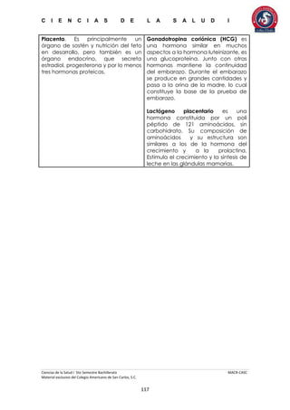C I E N C I A S D E L A S A L U D I
Ciencias de la Salud I 5to Semestre Bachillerato MACR-CASC
Material exclusivo del Colegio Americano de San Carlos, S.C.
117
Placenta. Es principalmente un
órgano de sostén y nutrición del feto
en desarrollo, pero también es un
órgano endocrino, que secreta
estradiol, progesterona y por lo menos
tres hormonas proteicas.
Gonadotropina coriónica (HCG) es
una hormona similar en muchos
aspectos a la hormona luteinizante, es
una glucoproteína. Junto con otras
hormonas mantiene la continuidad
del embarazo. Durante el embarazo
se produce en grandes cantidades y
pasa a la orina de la madre, lo cual
constituye la base de la prueba de
embarazo.
Lactógeno placentario es una
hormona constituida por un poli
péptido de 121 aminoácidos, sin
carbohidrato. Su composición de
aminoácidos y su estructura son
similares a los de la hormona del
crecimiento y a la prolactina.
Estimula el crecimiento y la síntesis de
leche en las glándulas mamarias.
 