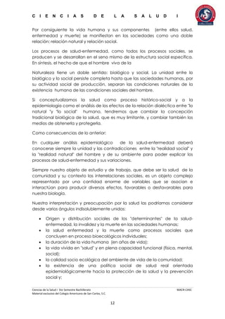 C I E N C I A S D E L A S A L U D I
Ciencias de la Salud I 5to Semestre Bachillerato MACR-CASC
Material exclusivo del Colegio Americano de San Carlos, S.C.
12
Por consiguiente la vida humana y sus componentes (entre ellos salud,
enfermedad y muerte) se manifiestan en las sociedades como una doble
relación: relación natural y relación social.
Los procesos de salud-enfermedad, como todos los procesos sociales, se
producen y se desarrollan en el seno mismo de la estructura social específica.
En síntesis, el hecho de que el hombre viva de la
Naturaleza tiene un doble sentido: biológico y social. La unidad entre lo
biológico y lo social persiste completa hasta que las sociedades humanas, por
su actividad social de producción, separan las condiciones naturales de la
existencia humana de las condiciones sociales del hombre.
Si conceptualizamos la salud como proceso histórico-social y a la
epidemiología como el análisis de los efectos de la relación dialéctica entre "lo
natural "y "lo social" humano, tendremos que cambiar la concepción
tradicional biológica de la salud, que es muy limitante, y cambiar también los
medios de obtenerla y protegerla.
Como consecuencias de lo anterior:
En cualquier análisis epidemiológico de la salud-enfermedad deberá
conocerse siempre la unidad y las contradicciones entre la "realidad social" y
la "realidad natural" del hombre y de su ambiente para poder explicar los
procesos de salud-enfermedad y sus variaciones.
Siempre nuestro objeto de estudio y de trabajo, que debe ser la salud de la
comunidad y su contexto las interrelaciones sociales, es un objeto complejo
representado por una cantidad enorme de variables que se asocian e
interactúan para producir diversos efectos, favorables o desfavorables para
nuestra biología.
Nuestra interpretación y preocupación por la salud las podríamos considerar
desde varios ángulos indisolublemente unidos:
 Origen y distribución sociales de los "determinantes" de la salud-
enfermedad, la invalidez y la muerte en las sociedades humanas;
 la salud enfermedad y la muerte como procesos sociales que
concluyen en proceso bioecológicos individuales;
 la duración de la vida humana (en años de vida);
 la vida vivida en "salud" y en plena capacidad funcional (física, mental,
social);
 la calidad socio ecológica del ambiente de vida de la comunidad;
 la existencia de una política social de salud real orientada
epidemiológicamente hacia la protección de la salud y la prevención
social y;
 