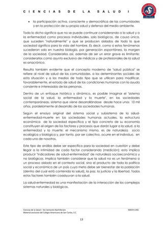 C I E N C I A S D E L A S A L U D I
Ciencias de la Salud I 5to Semestre Bachillerato MACR-CASC
Material exclusivo del Colegio Americano de San Carlos, S.C.
13
 la participación activa, consciente y democrática de las comunidades
y en la protección de su propia salud y defensa del medio ambiente.
Todo lo dicho significa que no se puede continuar considerando a la salud y a
la enfermedad como procesos individuales, solo biológicos, de causa única,
que suceden "naturalmente" y que se producen aislados de todo lo que
sociedad significa para la vida del hombre. Es decir, como si estos fenómenos
sucedieran solo en nuestra biología, por generación espontánea, la margen
de la sociedad. Considerarlos así, además de ser un error grave es limitante;
considerarlos como asunto exclusivo de médicos y de profesionales de la salud
es anacrónico.
Resulta también evidente que el concepto moderno de "salud pública" se
refiere al nivel de salud de las comunidades, a los determinantes sociales de
esta situación y a los medios de todo tipo que se utilicen para modificar,
favorablemente, el estado de salud de las condiciones humanas con la ayuda
consiente e interesadas de las personas.
Dentro de un enfoque histórico y dinámico, es posible imaginar el "sistema
social de la salud, la enfermedad y la muerte", en las sociedades
contemporáneas, sistema que viene desarrollándose desde hace unos 10 mil
años, paralelamente al desarrollo de las sociedades humanas.
Según el ensayo original del sistema social y subsistema de la salud-
enfermedad-muerte en las sociedades humanas actuales, la estructura
económica de la sociedad específica y el tipo concreto de su economía
constituyen el origen de los factores y procesos que darán lugar a la salud, a la
enfermedad y la muerte; el mecanismo mismo, es de naturaleza socio
ecológica y biológica y, por tanto, por ser colectivo, ocurre en el individuo, en
cada uno de nosotros.
Este tipo de análisis debe ser específico para la sociedad en cuestión y debe
llegar a la intimidad de cada factor considerando (medición); esto implica
producir "indicadores de salud-enfermedad" de naturaleza socioeconómica y
no biológicos. Implica también considerar que la salud no es un fenómeno o
un proceso aislado en el contexto social, sino el producto de toda la política
social y económica de un país cuya meta debe ser bienestar de la población
(dentro del cual está contenida la salud), la paz, la justicia y la libertad. Todos
estos factores también coadyuvan a la salud.
La salud-enfermedad es una manifestación de la interacción de los complejos
sistemas naturales y biológicos.
 