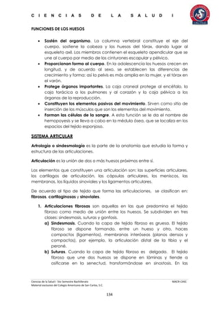 C I E N C I A S D E L A S A L U D I
Ciencias de la Salud I 5to Semestre Bachillerato MACR-CASC
Material exclusivo del Colegio Americano de San Carlos, S.C.
134
FUNCIONES DE LOS HUESOS
 Sostén del organismo. La columna vertebral constituye el eje del
cuerpo, sostiene la cabeza y los huesos del tórax, dando lugar al
esqueleto axil. Los miembros contienen el esqueleto apendicular que se
une al cuerpo por medio de los cinturones escapular y pélvico.
 Proporcionan forma al cuerpo. En la adolescencia los huesos crecen en
longitud, y de acuerdo al sexo, se establecen las diferencias de
crecimiento y forma; así la pelvis es más amplia en la mujer, y el tórax en
el varón.
 Protege órganos importantes. La caja craneal protege al encéfalo, la
caja torácica a los pulmones y al corazón y la caja pélvica a los
órganos de la reproducción.
 Constituyen los elementos pasivos del movimiento. Sirven como sitio de
inserción de los músculos que son los elementos del movimiento.
 Forman las células de la sangre. A esta función se le da el nombre de
hemopoyesis y se lleva a cabo en la médula ósea, que se localiza en los
espacios del tejido esponjoso.
SISTEMA ARTICULAR
Artrología o sindesmología es la parte de la anatomía que estudia la forma y
estructura de las articulaciones.
Articulación es la unión de dos o más huesos próximos entre sí.
Los elementos que constituyen una articulación son: las superficies articulares,
los cartílagos de articulación, las cápsulas articulares, los meniscos, las
membranas, los líquidos sinoviales y los ligamentos articulares.
De acuerdo al tipo de tejido que forma las articulaciones, se clasifican en:
fibrosas, cartilaginosas y sinoviales.
1. Articulaciones fibrosas son aquellas en las que predomina el tejido
fibroso como medio de unión entre los huesos. Se subdividen en tres
clases: sindesmosis, suturas y gonfosis.
a) Sindesmosis. Cuando la capa de tejido fibroso es gruesa. El tejido
fibroso se dispone formando, entre un hueso y otro, haces
compactos (ligamentos), membranas interóseas (planos densos y
compactos), por ejemplo, la articulación distal de la tibia y el
peroné.
b) Suturas. Cuando la capa de tejido fibroso es delgada. El tejido
fibroso que une dos huesos se dispone en láminas y tiende a
osificarse en la senectud, transformándose en sinostosis. En las
 