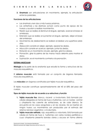 C I E N C I A S D E L A S A L U D I
Ciencias de la Salud I 5to Semestre Bachillerato MACR-CASC
Material exclusivo del Colegio Americano de San Carlos, S.C.
136
3. Sinartrosis son articulaciones sin movimiento, ejemplo, la articulación
entre los parietales.
Funciones de las articulaciones
 Las sinartrosis unen dos o más huesos próximos.
 Las anfiartrosis y las diartrosis actúan como punto de apoyo de los
huesos y ayudan a realizar movimientos.
 Flexión que se realiza al disminuir el ángulo, ejemplo, acercar el brazo al
antebrazo.
 Extensión que se realiza al aumentar el ángulo, ejemplo, alejar el brazo
del antebrazo
 Movimientos de deslizamiento se realizan al deslizar una superficie sobre
otra.
 Abducción consiste en alejar, ejemplo, separar los dedos.
 Aducción consiste en acercar, ejemplo, juntar los dedos.
 Rotación es un movimiento circular, ejemplo, girar la cabeza.
 Pronación, girar la palma de las manos hacia delante para mostrar el
dorso.
 Supinación, es el movimiento contrario a la pronación.
SISTEMA MUSCULAR
Miología es la parte de la anatomía que estudia la forma y estructura de los
músculos esqueléticos.
El sistema muscular está formado por un conjunto de órganos llamados
músculos esqueléticos.
Los músculos son órganos constituidos por tejido muscular esquelético.
El tejido muscular constituye aproximadamente del 40 al 50% del peso del
cuerpo.
Tipos de tejido muscular de acuerdo a su estructura y función
1. Tejido muscular liso, blanco, visceral o involuntario. Está formado por
células alargadas en forma de huso o fusiformes, con un núcleo central
y citoplasma liso carente de estriaciones, es de color blanco. Se
encuentra en los vasos sanguíneos y en las vísceras. No se insertan en
ningún hueso; sus movimientos son producidos por el estímulo del
sistema nervioso vegetativo o involuntario.
2. Tejido muscular estriado, rojo, esquelético o voluntario. Está formado por
células en forma de huso o fusiformes con varios núcleos periféricos y
cuyo citoplasma presenta bandas claras y oscuras en forma alterna
 