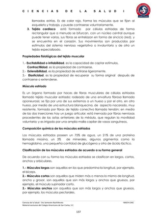 C I E N C I A S D E L A S A L U D I
Ciencias de la Salud I 5to Semestre Bachillerato MACR-CASC
Material exclusivo del Colegio Americano de San Carlos, S.C.
137
llamadas estrías. Es de color rojo. Forma los músculos que se fijan al
esqueleto y trabaja, y puede contraerse voluntariamente.
3. Tejido cardiaco está formado por células estriadas de forma
rectangular que a menudo se bifurcan, con un núcleo central aunque
puede tener varios, sus fibras se entrelazan en forma de sincicio (red), y
se encuentra en el corazón. Sus movimientos son producidos por
estímulos del sistema nervioso vegetativo o involuntario y de otro un
tejido especializado.
Propiedades fisiológicas del tejido muscular
1.- Excitabilidad o irritabilidad, es la capacidad de captar estímulos.
Contractilidad, es la propiedad de contraerse.
2.- Extensibilidad, es la propiedad de estirarse ligeramente.
3.- Elasticidad, es la propiedad de recuperar su forma original después de
contraerse o extenderse.
Músculo estriado
Es un órgano formado por haces de fibras musculares de células estriadas
llamado tejido muscular estriado; rodeado de una envoltura fibrosa llamada
aponeurosis; se fija por uno de sus extremos a un hueso y por el otro, en otro
hueso, por medio de una estructura blanquecina, de aspecto nacarado, muy
resistente, formada por fibras de tejido conectivo llamada tendón; en medio
de las dos inserciones hay un juego articular; está inervado por fibras nerviosas
procedentes de las astas anteriores de la médula, que regulan la movilidad
voluntaria; y es irrigado por una amplia malla capilar de vasos sanguíneos.
Composición química de los músculos estriados
Los músculos estriados poseen un 75% de agua, un 21% de una proteína
llamada miosina, un 3% de minerales, algunos pigmentos como la
hemoglobina, una pequeña cantidad de glucógeno y otra de ácido láctico.
Clasificación de los músculos estriados de acuerdo a su forma general
De acuerdo con su forma los músculos estriados se clasifican en largos, cortos,
anchos y orbiculares.
1.- Músculos largos son aquellos en los que predomina la longitud, por ejemplo,
el bíceps.
2.- Músculos cortos son aquellos que miden más o menos lo mismo de longitud,
ancho y grosor, son aquellos que son más largos y anchos que gruesos, por
ejemplo, el músculo supinador corto.
3.- Músculos anchos son aquellos que son más largos y anchos que gruesos,
por ejemplo, los músculos pectorales.
 