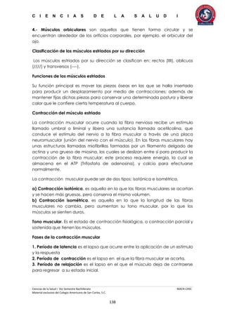 C I E N C I A S D E L A S A L U D I
Ciencias de la Salud I 5to Semestre Bachillerato MACR-CASC
Material exclusivo del Colegio Americano de San Carlos, S.C.
138
4.- Músculos orbiculares son aquellos que tienen forma circular y se
encuentran alrededor de los orificios corporales, por ejemplo, el orbicular del
ojo.
Clasificación de los músculos estriados por su dirección
Los músculos estriados por su dirección se clasifican en: rectos (IIII), oblicuos
(////) y transversos (----).
Funciones de los músculos estriados
Su función principal es mover las piezas óseas en las que se halla insertado
para producir un desplazamiento por medio de contracciones; además de
mantener fijas dichas piezas para conservar una determinada postura y liberar
calor que le confiere cierta temperatura al cuerpo.
Contracción del músculo estriado
La contracción muscular ocurre cuando la fibra nerviosa recibe un estímulo
llamado umbral o liminal y libera una sustancia llamada acetilcolina, que
conduce el estímulo del nervio a la fibra muscular a través de una placa
neuromuscular (unión del nervio con el músculo). En las fibras musculares hay
unas estructuras llamadas miofibrillas formadas por un filamento delgado de
actina y uno grueso de miosina, los cuales se deslizan entre sí para producir la
contracción de la fibra muscular; este proceso requiere energía, la cual se
almacena en el ATP (Trifosfato de adenosina), y calcio para efectuarse
normalmente.
La contracción muscular puede ser de dos tipos: isotónica e isométrica.
a) Contracción isotónica, es aquella en la que las fibras musculares se acortan
y se hacen más gruesas, pero conserva el mismo volumen.
b) Contracción isométrica, es aquella en la que la longitud de las fibras
musculares no cambia, pero aumentan su tono muscular, por lo que los
músculos se sienten duros.
Tono muscular. Es el estado de contracción fisiológica, o contracción parcial y
sostenida que tienen los músculos.
Fases de la contracción muscular
1. Período de latencia es el lapso que ocurre entre la aplicación de un estímulo
y la respuesta
2. Período de contracción es el lapso en el que la fibra muscular se acorta.
3. Período de relajación es el lapso en el que el músculo deja de contraerse
para regresar a su estado inicial.
 