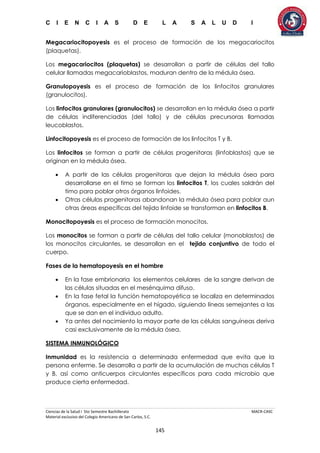 C I E N C I A S D E L A S A L U D I
Ciencias de la Salud I 5to Semestre Bachillerato MACR-CASC
Material exclusivo del Colegio Americano de San Carlos, S.C.
145
Megacariocitopoyesis es el proceso de formación de los megacariocitos
(plaquetas).
Los megacariocitos (plaquetas) se desarrollan a partir de células del tallo
celular llamadas megacarioblastos, maduran dentro de la médula ósea.
Granulopoyesis es el proceso de formación de los linfocitos granulares
(granulocitos).
Los linfocitos granulares (granulocitos) se desarrollan en la médula ósea a partir
de células indiferenciadas (del tallo) y de células precursoras llamadas
leucoblastos.
Linfocitopoyesis es el proceso de formación de los linfocitos T y B.
Los linfocitos se forman a partir de células progenitoras (linfoblastos) que se
originan en la médula ósea.
 A partir de las células progenitoras que dejan la médula ósea para
desarrollarse en el timo se forman los linfocitos T, los cuales saldrán del
timo para poblar otros órganos linfoides.
 Otras células progenitoras abandonan la médula ósea para poblar aun
otras áreas específicas del tejido linfoide se transforman en linfocitos B.
Monocitopoyesis es el proceso de formación monocitos.
Los monocitos se forman a partir de células del tallo celular (monoblastos) de
los monocitos circulantes, se desarrollan en el tejido conjuntivo de todo el
cuerpo.
Fases de la hematopoyesis en el hombre
 En la fase embrionaria los elementos celulares de la sangre derivan de
las células situadas en el mesénquima difuso.
 En la fase fetal la función hematopoyética se localiza en determinados
órganos, especialmente en el hígado, siguiendo líneas semejantes a las
que se dan en el individuo adulto.
 Ya antes del nacimiento la mayor parte de las células sanguíneas deriva
casi exclusivamente de la médula ósea.
SISTEMA INMUNOLÓGICO
Inmunidad es la resistencia a determinada enfermedad que evita que la
persona enferme. Se desarrolla a partir de la acumulación de muchas células T
y B, así como anticuerpos circulantes específicos para cada microbio que
produce cierta enfermedad.
 