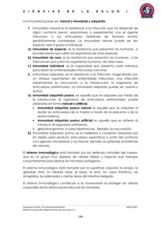 C I E N C I A S D E L A S A L U D I
Ciencias de la Salud I 5to Semestre Bachillerato MACR-CASC
Material exclusivo del Colegio Americano de San Carlos, S.C.
146
La inmunidad puede ser: natural o heredada y adquirida.
1. Inmunidad natural es la resistencia a la infección que no depende de
algún contacto previo, espontáneo o experimental, con el agente
infeccioso o sus anticuerpos. Depende de factores innatos
genéticamente controlados. La inmunidad natural puede ser de:
especie, raza o grupo e individual.
a) Inmunidad de especie, es la resistencia que presentan los humanos a
las infecciones que sufren los organismos de otras especies.
b) Inmunidad de raza, es la resistencia que presentan los humanos a las
infecciones que sufren los organismos humanos de otras razas.
c) Inmunidad individual, es la capacidad que presenta cada individuo
para resistir las enfermedades infecciosas comunes.
2. Inmunidad adquirida, es la resistencia a la infección, engendrada por:
un ataque espontáneo de enfermedad infecciosa, una infección
experimental, la vacunación o la introducción al organismo de
anticuerpos preformados. La inmunidad adquirida puede ser: pasiva y
activa.
a) Inmunidad adquirida pasiva, es aquella que se adquiere por medio de
la introducción al organismo de anticuerpos preformados; puede
obtenerse en forma natural o artificial.
 Inmunidad adquirida pasiva natural es aquella que se adquiere al
recibir los anticuerpos de la madre a través de la placenta y de la
leche materna.
 Inmunidad adquirida pasiva artificial es aquella que se obtiene al
introducir al organismo antitoxinas,
 globulina gamma, o suero hiperinmune. Ejemplo, la vacunación.
b) Inmunidad adquirida activa, es la habilidad o condición adquirida por
los tejidos para producir anticuerpos específicos a partir del contacto
con agentes microbianos y sus toxinas. Ejemplo, la obtenida al enfermar
de varicela.
El sistema inmunológico está formado por las defensas naturales del cuerpo,
que es un grupo muy disperso de células tejidos y órganos que trabajan
conjuntamente para destruir los microbios patógenos.
El sistema inmunológico está formado por la superficie corporal, la sangre, la
glándula timo, la médula ósea, el bazo, la linfa, los vasos linfáticos, las
amígdalas, las adenoides y ciertas áreas del intestino delgado.
El sistema inmunológico contribuye a la homeostasis al proteger las células
corporales de los daños producidos por los microbios.
 