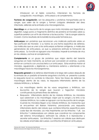 C I E N C I A S D E L A S A L U D I
Ciencias de la Salud I 5to Semestre Bachillerato MACR-CASC
Material exclusivo del Colegio Americano de San Carlos, S.C.
148
introducen en el tejido conectivo. Intervienen los factores de
coagulación, macrófagos, anticuerpos y el complemento.
Factores de coagulación, son las plaquetas y proteínas transportadas por la
sangre, que salen de la sangre y forman coágulos alrededor del área
infectada, sellando así la entrada a los microorganismos.
Macrófago es un leucocito de la sangre que mata microbios por fagocitosis y
digestión, luego pone un fragmento distintivo de proteína al microbio sobre su
superficie exterior con el fin de informar a los leucocitos T de la sangre sobre la
invasión. Como resultado de la batalla local puede formarse pus.
Anticuerpos son proteínas que reconocen una molécula particular sobre un
tipo particular de microbio o su toxina; es una forma específica de defensa.
Las moléculas que se unen a los anticuerpos se llaman antígenos, o moléculas
generadoras de anticuerpos, ya que su presencia estimula la formación de
anticuerpos. Su función es agrupar a los microbios; impedir la entrada de virus
en las células y activar el complemento.
Complemento es un grupo de proteínas que viajan dentro del torrente
sanguíneo en todo momento, se activan por conversión en enzimas, cuando
entran en contacto con una bacteria o un anticuerpo. Estas enzimas matan al
microbio, agujerando y digiriendo su membrana externa u orientando a los
macrófagos hacia los microorganismos.
Respuesta general es la defensa diseminada a lo largo del cuerpo después de
la entrada de un parásito al torrente sanguíneo o la linfa, se presenta cuando
la respuesta local no controla la infección. Tiene tres líneas de defensa: los
macrófagos dentro de los vasos, la respuesta inflamatoria dentro de los
nódulos linfáticos y la fiebre.
 Los macrófagos dentro de los vasos sanguíneos y linfáticos, son
leucocitos de la sangre que buscan y fagocitan microbios
constituyendo la primera línea de defensa.
 Respuesta inflamatoria dentro de los nódulos linfáticos, los microbios
que sobreviven a los macrófagos viajan por la sangre y la linfa a los
nódulos linfáticos, los cuales se agrupan con los leucocitos de la sangre.
Cuando los microbios llegan a los nódulos linfáticos, los mastocitos que
se encuentran ahí liberan histamina, provocando una respuesta
inflamatoria dentro del nódulo que contiene linfocitos específicos para
cada tipo de microbio. Los más importantes son los linfocitos T yB. Los
linfocitos T colaboradores son células que coordinan los componentes
del sistema inmunológico; estimulan las células B a reproducirse y
secretar anticuerpos. Los linfocitos T asesinos son células que destruyen
las células anormales del cuerpo. Los linfocitos B fabrican anticuerpos.
 