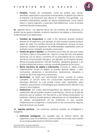 C I E N C I A S D E L A S A L U D I
Ciencias de la Salud I 5to Semestre Bachillerato MACR-CASC
Material exclusivo del Colegio Americano de San Carlos, S.C.
15
 Parásitos. Pueden ser unicelulares, como las amibas que causan
disentería, plasmodium que produce el paludismo, la giardia que afecta
el intestino y la tricomona que afecta al intestino y los genitales. Los
parásitos multicelulares pueden ser planos (platelmintos), como Taenia
solium y Taenia saginata, o redondos (nematelmintos), como la lombriz
intestinal (Áscaris lumbricoides).
b) Agentes físicos. Los agentes físicos son: los cambios de temperatura, la
presión de los gases o líquidos, el efecto mecánico de objetos o instrumentos,
la electricidad y las radiaciones.
 Cambios de temperatura el calor o frío extremos pueden producir
lesiones en el organismo, por ejemplo, el calor excesivo puede producir
golpe de calor. Los cambios bruscos de temperatura, aunque no sean
extremos, facilitan la aparición de enfermedades respiratorias como el
resfriado común, faringitis, bronquitis y neumonías.
 Presión de gases o líquidos. La atmósfera es la masa de aire que rodea
a la tierra y ejerce una presión de 1 kg/cm2 a nivel del mar; esta presión
disminuye con la altura y aumenta en la profundidad de los océanos
donde se suma la presión del agua, por ejemplo, en los lugares de gran
altitud se puede presentar "mal de montaña", gangrena gaseosa, y en
la profundidad del océano, narcosis y embolia gaseosa en los buzos.
 Efecto mecánico de objetos o instrumentos. Cuando el tejido choca
violentamente contra un objeto se pueden lesionar tejidos, y sufrir,
contusiones, abrasiones o excoriaciones, laceraciones, desgarres o
incisiones, fracturas esguinces y luxaciones.
 Electricidad. La lesión por electricidad ocurre cuando el cuerpo
completa un circuito entre dos conductores experimentando una
descarga eléctrica, la cual puede causar paro respiratorio, paro
cardiaco, quemaduras y hemorragias que posteriormente afectan a los
nervios y otros órganos.
 Radiaciones. Son ondas electromagnéticas de diferente longitud, las
radiaciones del sol pueden producir quemaduras, cáncer en la piel de
personas que se asolean con frecuencia y por tiempo prolongado. La
radiación atómica puede producir alteraciones en el metabolismo de
las células, principalmente en los embriones, lo que acarrea
malformaciones congénitas; y mutaciones en los cromosomas, algunos
tipos de cáncer y la muerte.
c) Agentes químicos. Las sustancias químicas pueden ser endógenas y
exógenas.
 Sustancias endógenas. son aquellas que se forman dentro del
organismo y que no se eliminan, como sucede con la urea, que cuando
se acumula puede producir hasta la muerte.
 