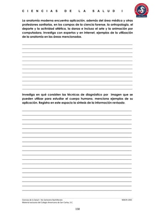 C I E N C I A S D E L A S A L U D I
Ciencias de la Salud I 5to Semestre Bachillerato MACR-CASC
Material exclusivo del Colegio Americano de San Carlos, S.C.
158
La anatomía moderna encuentra aplicación, además del área médica y otras
profesiones sanitarias, en los campos de la ciencia forense, la antropología, el
deporte y la actividad atlética, la danza e incluso el arte y la animación por
computadora. Investiga con expertos y en internet, ejemplos de la utilización
de la anatomía en las áreas mencionadas.
_____________________________________________________________________________
_____________________________________________________________________________
_____________________________________________________________________________
_____________________________________________________________________________
_____________________________________________________________________________
_____________________________________________________________________________
_____________________________________________________________________________
_____________________________________________________________________________
_____________________________________________________________________________
_____________________________________________________________________________
_____________________________________________________________________________
_____________________________________________________________________________
Investiga en qué consisten las técnicas de diagnóstico por imagen que se
pueden utilizar para estudiar el cuerpo humano, menciona ejemplos de su
aplicación. Registra en este espacio la síntesis de la información revisada.
______________________________________________________________________
______________________________________________________________________
______________________________________________________________________
______________________________________________________________________
______________________________________________________________________
______________________________________________________________________
______________________________________________________________________
______________________________________________________________________
______________________________________________________________________
______________________________________________________________________
______________________________________________________________________
______________________________________________________________________
______________________________________________________________________
______________________________________________________________________
______________________________________________________________________
______________________________________________________________________
______________________________________________________________________
______________________________________________________________________
______________________________________________________________________
 