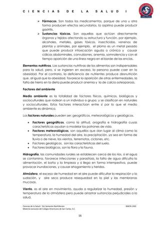 C I E N C I A S D E L A S A L U D I
Ciencias de la Salud I 5to Semestre Bachillerato MACR-CASC
Material exclusivo del Colegio Americano de San Carlos, S.C.
16
 Fármacos. Son todos los medicamentos, porque de una u otra
forma producen efectos secundarios, la aspirina puede producir
gastritis.
 Sustancias tóxicas. Son aquellas que actúan directamente
órganos y tejidos afectando su estructura y función, por ejemplo,
alcoholes, metales, gases tóxicos, insecticidas, venenos de
plantas y animales, por ejemplo, el plomo es un metal pesado
que puede producir intoxicación aguda o crónica y causar
cólicos abdominales, convulsiones, anemia, somnolencia y con el
tiempo aparición de una línea negra en el borde de las encías.
Elementos nutritivos. Las sustancias nutritivas de los alimentos son indispensables
para la salud, pero, si se ingieren en exceso, la persona puede caer en la
obesidad. Por el contrario, la deficiencia de nutrientes produce desnutrición
que, al igual que la obesidad, favorece la aparición de otras enfermedades, la
falta de hierro en la dieta puede producir anemia y la de calcio osteoporosis.
Factores del ambiente
Medio ambiente es la totalidad de factores físicos, químicos, biológicos y
socioculturales que rodean a un individuo o grupo, y se clasifican en naturales
y socioculturales. Estos factores interactúan entre sí por lo que el medio
ambiente es dinámico.
Los factores naturales pueden ser: geográficos, meteorológicos y geológicos.
 Factores geográficos, como la altitud, orografía e hidrografía cuyas
características ayudan a modelar los patrones de vida.
 Factores meteorológicos, son aquellos que dan lugar al clima como la
temperatura, la humedad del aire, la precipitación, ya sea en forma de
lluvia o de nieve, los vientos, terremotos, ciclones, etc.
 Factores geológicos, son las características del suelo.
 Factores biológicos, son la flora y la fauna.
Hidrografía, las comunidades rurales se establecen cerca de los ríos, si el agua
se contamina, favorece infecciones y parasitosis, la falta de agua dificulta la
alimentación, el baño y la limpieza y si llega en forma intempestiva, puede
provocar inundaciones, y causar ahogamiento y heridos.
Atmósfera, el exceso de humedad en el aire puede dificultar la respiración y la
sudación, y aire seco produce resequedad en la piel y las membranas
mucosas.
Viento, es el aire en movimiento, ayuda a regularizar la humedad, presión y
temperatura de la atmósfera pero puede arrastrar sustancias perjudiciales a la
salud.
 