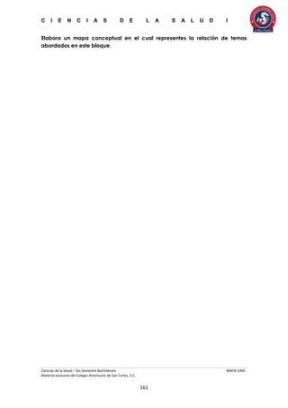 C I E N C I A S D E L A S A L U D I
Ciencias de la Salud I 5to Semestre Bachillerato MACR-CASC
Material exclusivo del Colegio Americano de San Carlos, S.C.
161
Elabora un mapa conceptual en el cual representes la relación de temas
abordados en este bloque.
 