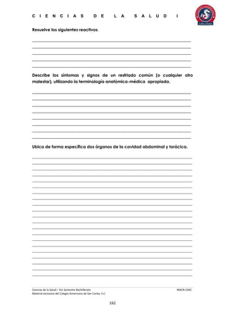 C I E N C I A S D E L A S A L U D I
Ciencias de la Salud I 5to Semestre Bachillerato MACR-CASC
Material exclusivo del Colegio Americano de San Carlos, S.C.
162
Resuelve los siguientes reactivos.
______________________________________________________________________
______________________________________________________________________
______________________________________________________________________
______________________________________________________________________
______________________________________________________________________
Describe los síntomas y signos de un resfriado común (o cualquier otro
malestar), utilizando la terminología anatómica-médica apropiada.
______________________________________________________________________
______________________________________________________________________
______________________________________________________________________
______________________________________________________________________
______________________________________________________________________
______________________________________________________________________
______________________________________________________________________
______________________________________________________________________
Ubica de forma específica dos órganos de la cavidad abdominal y torácica.
_____________________________________________________________________________
_____________________________________________________________________________
_____________________________________________________________________________
_____________________________________________________________________________
_____________________________________________________________________________
_____________________________________________________________________________
_____________________________________________________________________________
_____________________________________________________________________________
_____________________________________________________________________________
_____________________________________________________________________________
_____________________________________________________________________________
_____________________________________________________________________________
_____________________________________________________________________________
_____________________________________________________________________________
_____________________________________________________________________________
_____________________________________________________________________________
_____________________________________________________________________________
_____________________________________________________________________________
_____________________________________________________________________________
_____________________________________________________________________________
_____________________________________________________________________________
 