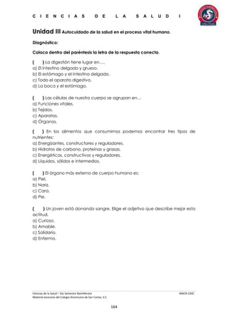 C I E N C I A S D E L A S A L U D I
Ciencias de la Salud I 5to Semestre Bachillerato MACR-CASC
Material exclusivo del Colegio Americano de San Carlos, S.C.
164
Unidad III Autocuidado de la salud en el proceso vital humano.
Diagnóstico:
Coloca dentro del paréntesis la letra de la respuesta correcta.
( ) La digestión tiene lugar en….
a) El intestino delgado y grueso.
b) El estómago y el intestino delgado.
c) Todo el aparato digestivo.
d) La boca y el estómago.
( ) Las células de nuestro cuerpo se agrupan en…
a) Funciones vitales.
b) Tejidos.
c) Aparatos.
d) Órganos.
( ) En los alimentos que consumimos podemos encontrar tres tipos de
nutrientes:
a) Energizantes, constructores y reguladores.
b) Hidratos de carbono, proteínas y grasas.
c) Energéticos, constructivos y reguladores.
d) Líquidos, sólidos e intermedios.
( ) El órgano más externo de cuerpo humano es:
a) Piel.
b) Nariz.
c) Cara.
d) Pie.
( ) Un joven está donando sangre. Elige el adjetivo que describe mejor esta
actitud.
a) Curioso.
b) Amable.
c) Solidario.
d) Enfermo.
 