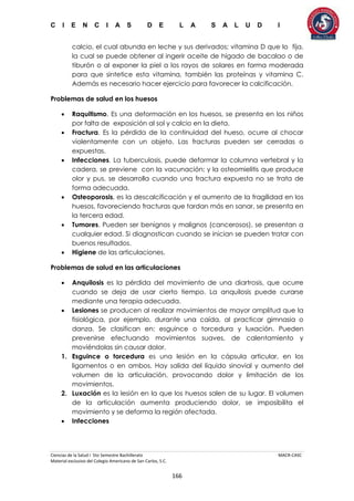 C I E N C I A S D E L A S A L U D I
Ciencias de la Salud I 5to Semestre Bachillerato MACR-CASC
Material exclusivo del Colegio Americano de San Carlos, S.C.
166
calcio, el cual abunda en leche y sus derivados; vitamina D que lo fija,
la cual se puede obtener al ingerir aceite de hígado de bacalao o de
tiburón o al exponer la piel a los rayos de solares en forma moderada
para que sintetice esta vitamina, también las proteínas y vitamina C.
Además es necesario hacer ejercicio para favorecer la calcificación.
Problemas de salud en los huesos
 Raquitismo. Es una deformación en los huesos, se presenta en los niños
por falta de exposición al sol y calcio en la dieta.
 Fractura. Es la pérdida de la continuidad del hueso, ocurre al chocar
violentamente con un objeto. Las fracturas pueden ser cerradas o
expuestas.
 Infecciones. La tuberculosis, puede deformar la columna vertebral y la
cadera, se previene con la vacunación; y la osteomielitis que produce
olor y pus, se desarrolla cuando una fractura expuesta no se trata de
forma adecuada.
 Osteoporosis, es la descalcificación y el aumento de la fragilidad en los
huesos, favoreciendo fracturas que tardan más en sanar, se presenta en
la tercera edad.
 Tumores. Pueden ser benignos y malignos (cancerosos), se presentan a
cualquier edad. Si diagnostican cuando se inician se pueden tratar con
buenos resultados.
 Higiene de las articulaciones.
Problemas de salud en las articulaciones
 Anquilosis es la pérdida del movimiento de una diartrosis, que ocurre
cuando se deja de usar cierto tiempo. La anquilosis puede curarse
mediante una terapia adecuada.
 Lesiones se producen al realizar movimientos de mayor amplitud que la
fisiológica, por ejemplo, durante una caída, al practicar gimnasia o
danza. Se clasifican en: esguince o torcedura y luxación. Pueden
prevenirse efectuando movimientos suaves, de calentamiento y
moviéndolas sin causar dolor.
1. Esguince o torcedura es una lesión en la cápsula articular, en los
ligamentos o en ambos. Hay salida del líquido sinovial y aumento del
volumen de la articulación, provocando dolor y limitación de los
movimientos.
2. Luxación es la lesión en la que los huesos salen de su lugar. El volumen
de la articulación aumenta produciendo dolor, se imposibilita el
movimiento y se deforma la región afectada.
 Infecciones
 