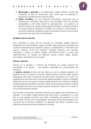 C I E N C I A S D E L A S A L U D I
Ciencias de la Salud I 5to Semestre Bachillerato MACR-CASC
Material exclusivo del Colegio Americano de San Carlos, S.C.
167
1. Blenorragia o gonorrea y la tuberculosis, deben tratarse a partir del
momento en que se reconocen, para evitar que se extiendan y
produzcan complicaciones como la artritis.
2. Fiebre reumática, es una infección bacteriana producida por el
estreptococo hemolítico beta tipo A de Lancefield, inicia con tonsilitis
(amigdalitis) y más tarde afecta las articulaciones, el corazón y el
sistema nervioso. El corazón puede quedar dañado. La fiebre reumática
se puede prevenir tratando la tonsilitis con premura y efectividad, y
curar por medio de antibióticos que se suministran durante muchos años
para evitar el avance de la enfermedad.
b) Higiene de los músculos
Para mantener la salud de los músculos es necesario realizar ejercicio
moderado en forma periódica, seguir una dieta adecuada que contenga una
cantidad balanceada de proteínas, lípidos y carbohidratos; y mantener una
postura correcta. Antes de practicar cualquier ejercicio que requiera
velocidad o fuerza se deben realizar movimientos lentos y suaves (de
calentamiento). Un exceso de ejercicio puede causar fatiga, dolores
musculares y afectación en el corazón.
Postura y ejercicio
Postura es la posición o manera de mantener al cuerpo durante las
actividades o el reposo que permite desarrollar las capacidades del
individuo.
La postura correcta al estar de pie debe ser con la cabeza erguida y la
espalda recta; al caminar, el borde medial (interno) del pie debe quedar
despegado del suelo; al sentarse, los pies deben apoyarse en el suelo y la
espalda tiene que estar recta; al levantar objetos pesados o dormir, la espalda
debe estar recta. Una postura viciosa puede producir en la columna vertebral
escoliosis (desviación lateral anormal), cifosis (concavidad anormal) o lordosis
(convexidad anormal) que pueden producir cansancio, dolor en el cuerpo e
incluso dificultad para respirar.
Para ayudar a mantener la postura correcta no se deben usar colchones muy
blandos; no se debe cargar siempre del mismo lado, no pararse en un solo
pie, no usar zapatos de tacón muy altos y apretados; las personas con pie
plano deben acudir con el especialista. Todo para evitar desviaciones en la
curvatura de la columna vertebral y la aparición de callos y juanetes, que
deforman el pie provocando molestias al caminar.
 