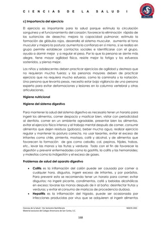 C I E N C I A S D E L A S A L U D I
Ciencias de la Salud I 5to Semestre Bachillerato MACR-CASC
Material exclusivo del Colegio Americano de San Carlos, S.C.
168
c) Importancia del ejercicio
El ejercicio es importante para la salud porque estimula la circulación
sanguínea y el funcionamiento del corazón; favorece la eliminación rápida de
las sustancias de desecho; mejora la capacidad pulmonar; estimula la
formación de glóbulos rojos, desarrolla el sistema muscular, aumenta el tono
muscular y mejora la postura; aumenta la confianza en sí mismo, si se realiza en
grupo permite establecer contactos sociales e identificarse con el grupo,
ayuda a dormir mejor y a regular el peso. Por lo que la persona se siente más
alegre, tiene mayor agilidad física, resiste mejor la fatiga y los esfuerzos
sostenidos, y piensa mejor.
Los niños y adolescentes deben practicar ejercicios de agilidad y destreza que
no requieran mucha fuerza; y las personas mayores deben de practicar
ejercicio que no requiera mucho esfuerzo, como la caminata y la natación.
Una persona que levanta pesas, necesita estar bajo vigilancia de una persona
experta para evitar deformaciones y lesiones en la columna vertebral y otras
articulaciones.
Higiene nutricional
Higiene del sistema digestivo
Para mantener la salud del sistema digestivo es necesario tener un horario para
ingerir los alimentos, comer despacio y masticar bien, visitar con periodicidad
al dentista, comer en un ambiente agradable, presentar bien los alimentos,
evitar el ejercicio físico intenso y el trabajo mental después de comer, consumir
alimentos que dejen residuos (gabazo), beber mucha agua, realizar ejercicio
regular y mantener la postura correcta, no usar laxantes, evitar el exceso de
irritantes como chile, pimienta, mostaza, café y alcohol, y de alimentos que
favorecen la formación de gas como cebolla, col, pepinos, frijoles, habas,
etc., lavar las manos y las frutas y verduras Todo con el fin de favorecer la
digestión y prevenir enfermedades como la gastritis, la colitis y las hemorroides;
y molestias como la indigestión y el exceso de gases.
Problemas de salud del aparato digestivo
 Colitis es la inflamación del colón puede ser causada por comer a
cualquier hora, disgustos, ingerir exceso de irritantes, y por parásitos.
Para prevenir esta se recomienda tener un horario para comer; evitar
disgustos; no ingerir picante, condimentos, café y bebidas alcohólicas
en exceso; lavarse las manos después de ir al baño; desinfectar frutas y
verduras; y evitar el consumo de mariscos de procedencia dudosa.
 Hepatitis es la inflamación del hígado, puede ser ocasionada por
infecciones producidas por virus que se adquieren al ingerir alimentos
 