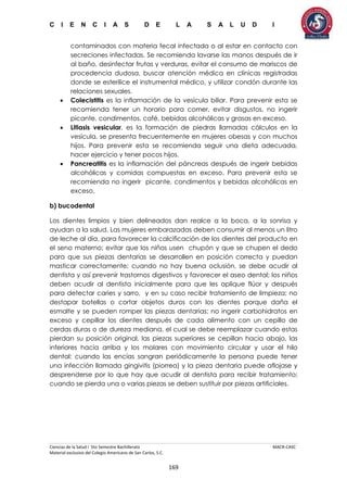 C I E N C I A S D E L A S A L U D I
Ciencias de la Salud I 5to Semestre Bachillerato MACR-CASC
Material exclusivo del Colegio Americano de San Carlos, S.C.
169
contaminados con materia fecal infectada o al estar en contacto con
secreciones infectadas. Se recomienda lavarse las manos después de ir
al baño, desinfectar frutas y verduras, evitar el consumo de mariscos de
procedencia dudosa, buscar atención médica en clínicas registradas
donde se esterilice el instrumental médico, y utilizar condón durante las
relaciones sexuales.
 Colecistitis es la inflamación de la vesícula biliar. Para prevenir esta se
recomienda tener un horario para comer, evitar disgustos, no ingerir
picante, condimentos, café, bebidas alcohólicas y grasas en exceso.
 Litiasis vesicular, es la formación de piedras llamadas cálculos en la
vesícula, se presenta frecuentemente en mujeres obesas y con muchos
hijos. Para prevenir esta se recomienda seguir una dieta adecuada,
hacer ejercicio y tener pocos hijos.
 Pancreatitis es la inflamación del páncreas después de ingerir bebidas
alcohólicas y comidas compuestas en exceso. Para prevenir esta se
recomienda no ingerir picante, condimentos y bebidas alcohólicas en
exceso.
b) bucodental
Los dientes limpios y bien delineados dan realce a la boca, a la sonrisa y
ayudan a la salud. Las mujeres embarazadas deben consumir al menos un litro
de leche al día, para favorecer la calcificación de los dientes del producto en
el seno materno; evitar que los niños usen chupón y que se chupen el dedo
para que sus piezas dentarias se desarrollen en posición correcta y puedan
masticar correctamente; cuando no hay buena oclusión, se debe acudir al
dentista y así prevenir trastornos digestivos y favorecer el aseo dental; los niños
deben acudir al dentista inicialmente para que les aplique flúor y después
para detectar caries y sarro, y en su caso recibir tratamiento de limpieza; no
destapar botellas o cortar objetos duros con los dientes porque daña el
esmalte y se pueden romper las piezas dentarias; no ingerir carbohidratos en
exceso y cepillar los dientes después de cada alimento con un cepillo de
cerdas duras o de dureza mediana, el cual se debe reemplazar cuando estas
pierdan su posición original, las piezas superiores se cepillan hacia abajo, las
inferiores hacia arriba y los molares con movimiento circular y usar el hilo
dental; cuando las encías sangran periódicamente la persona puede tener
una infección llamada gingivitis (piorrea) y la pieza dentaria puede aflojase y
desprenderse por lo que hay que acudir al dentista para recibir tratamiento;
cuando se pierda una o varias piezas se deben sustituir por piezas artificiales.
 