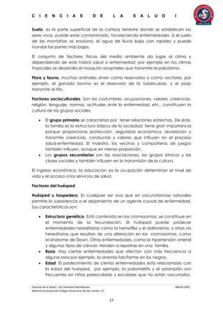 C I E N C I A S D E L A S A L U D I
Ciencias de la Salud I 5to Semestre Bachillerato MACR-CASC
Material exclusivo del Colegio Americano de San Carlos, S.C.
17
Suelo, es la parte superficial de la corteza terrestre donde se establecen los
seres vivos, puede estar contaminado, favoreciendo enfermedades. Si el suelo
de las montañas se erosiona, el agua de lluvia baja con rapidez y puede
inundar las partes más bajas.
El conjunto de factores físicos del medio ambiente da lugar al clima y
dependiendo de este habrá salud o enfermedad, por ejemplo en los climas
tropicales se desarrolla el mosquito anopheles que transmite el paludismo.
Flora y fauna, muchos animales sirven como reservorios o como vectores, por
ejemplo, el ganado bovino es el reservorio de la tuberculosis, y el piojo
transmite el tifo.
Factores socioculturales. Son las costumbres, ocupaciones, valores, creencias,
religión, lenguaje, normas, actitudes ante la enfermedad, etc., constituyen la
cultura de los grupos sociales.
 El grupo primario se caracteriza por tener relaciones estrechas. De éste,
la familia es la estructura básica de la sociedad; tiene gran importancia
porque proporciona protección, seguridad económica, recreación y
transmite creencias, conductas y valores que influyen en el proceso
salud-enfermedad. El maestro, los vecinos y compañeros de juegos
también influyen, aunque en menor proporción.
 Los grupos secundarios son las asociaciones, los grupos étnicos y las
clases sociales y también influyen en la transmisión de la cultura.
El ingreso económico, la educación ya la ocupación determinan el nivel de
vida y el acceso a los servicios de salud.
Factores del huésped
Huésped u hospedero. Es cualquier ser vivo que en circunstancias naturales
permite la subsistencia o el alojamiento de un agente causal de enfermedad.
Sus características son:
 Estructura genética. Está contenida en los cromosomas, se constituye en
el momento de la fecundación. El huésped puede padecer
enfermedades hereditarias como la hemofilia y el daltonismo, y otras no
hereditarias que resultan de una alteración en los cromosomas, como
el síndrome de Down. Otras enfermedades, como la hipertensión arterial
y algunos tipos de cáncer, tienden a repetirse en una familia.
 Raza. Hay ciertas enfermedades que afectan con más frecuencia a
alguna raza por ejemplo, la anemia falciforme en los negros.
 Edad. El padecimiento de ciertas enfermedades está relacionado con
la edad del huésped, por ejemplo, la poliomielitis y el sarampión son
frecuentes en niños preescolares y escolares que no están vacunados.
 