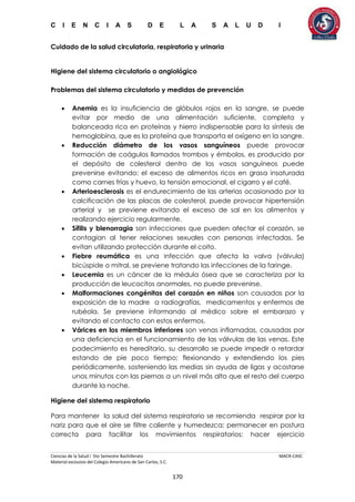 C I E N C I A S D E L A S A L U D I
Ciencias de la Salud I 5to Semestre Bachillerato MACR-CASC
Material exclusivo del Colegio Americano de San Carlos, S.C.
170
Cuidado de la salud circulatoria, respiratoria y urinaria
Higiene del sistema circulatorio o angiológico
Problemas del sistema circulatorio y medidas de prevención
 Anemia es la insuficiencia de glóbulos rojos en la sangre, se puede
evitar por medio de una alimentación suficiente, completa y
balanceada rica en proteínas y hierro indispensable para la síntesis de
hemoglobina, que es la proteína que transporta el oxígeno en la sangre.
 Reducción diámetro de los vasos sanguíneos puede provocar
formación de coágulos llamados trombos y émbolos, es producido por
el depósito de colesterol dentro de los vasos sanguíneos puede
prevenirse evitando: el exceso de alimentos ricos en grasa insaturada
como carnes frías y huevo, la tensión emocional, el cigarro y el café.
 Arterioesclerosis es el endurecimiento de las arterias ocasionado por la
calcificación de las placas de colesterol, puede provocar hipertensión
arterial y se previene evitando el exceso de sal en los alimentos y
realizando ejercicio regularmente.
 Sífilis y blenorragia son infecciones que pueden afectar el corazón, se
contagian al tener relaciones sexuales con personas infectadas. Se
evitan utilizando protección durante el coito.
 Fiebre reumática es una infección que afecta la valva (válvula)
bicúspide o mitral, se previene tratando las infecciones de la faringe.
 Leucemia es un cáncer de la médula ósea que se caracteriza por la
producción de leucocitos anormales, no puede prevenirse.
 Malformaciones congénitas del corazón en niños son causadas por la
exposición de la madre a radiografías, medicamentos y enfermos de
rubéola. Se previene informando al médico sobre el embarazo y
evitando el contacto con estos enfermos.
 Várices en los miembros inferiores son venas inflamadas, causadas por
una deficiencia en el funcionamiento de las válvulas de las venas. Este
padecimiento es hereditario, su desarrollo se puede impedir o retardar
estando de pie poco tiempo; flexionando y extendiendo los pies
periódicamente, sosteniendo las medias sin ayuda de ligas y acostarse
unos minutos con las piernas a un nivel más alto que el resto del cuerpo
durante la noche.
Higiene del sistema respiratorio
Para mantener la salud del sistema respiratorio se recomienda respirar por la
nariz para que el aire se filtre caliente y humedezca; permanecer en postura
correcta para facilitar los movimientos respiratorios; hacer ejercicio
 
