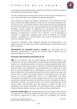 C I E N C I A S D E L A S A L U D I
Ciencias de la Salud I 5to Semestre Bachillerato MACR-CASC
Material exclusivo del Colegio Americano de San Carlos, S.C.
172
La educación sexual debe empezar desde el nacimiento y formar parte de la
vida familiar y de la educación integral.
Uno de los aspectos de la educación sexual son las ETS que constituyen a su
vez un elemento básico de la higiene del aparato reproductor.
Para mantener la higiene del aparato reproductor se recomienda el baño
diario; cambiar las toallas sanitarias con frecuencia; no tocar los genitales con
las manos sucias; usar el papel sanitario correctamente; revisar los genitales de
los niños recién nacidos, en caso de que el prepucio no se pueda retraer con
facilidad se debe realizar la operación de circuncisión para evitar la
acumulación de esmegma y el padecimiento de fimosis; en caso de que los
testículos no desciendan al escroto en la infancia, ni en la pubertad es
necesaria la intervención quirúrgica para evitar la aparición de posibles
tumores o esterilidad; los varones deben usar concha protectora cuando
practican deportes violentos.
Cuando los individuos tienen relaciones sexuales con desconocidos y sin
protección sufren el riesgo de contraer enfermedades de transmisión sexual
(ETS) o venéreas.
Enfermedades de transmisión sexual o venérea son infecciones que se
adquieren generalmente a través del contacto directo genital, de una
persona enferma con una sana.
Principales enfermedades de transmisión sexual
Sífilis es una infección que se puede adquirir por contacto sexual o por
contacto con sangre contaminada, es producida por la bacteria Treponema
pallidum, la cual puede penetrar a través de cualquier pequeña lesión de la
piel o de la mucosas, produciendo en dicho sitio una lesión ulcerativa llamado
chancro sifilítico que desaparece espontáneamente en el lapso de cuatro
días, sin que esto indique que la enfermedad se curó, sino que entra en una
segunda etapa en la que aparecen pequeñas ronchas rojizas en el cuerpo, de
las que sale un líquido que puede infectar a otras personas por contacto
directo; las ronchas desaparecen pero no la enfermedad. Ésta sigue
avanzando en el organismo y puede ocasionar la muerte si no se atiende, ya
que produce lesiones muy graves en el sistema nervioso, el corazón, las venas y
las arterias, el hígado, los huesos, la piel y las mucosas, deformaciones en las
encías, huesos, nariz, paladar, así como ceguera y sordera. La sífilis no es
hereditaria, pero puede transmitirse a la descendencia por contagio de la
madre infectada al recién nacido, en las últimas etapas de embarazo.
Gonorrea o blenorragia es la enfermedad de transmisión sexual más frecuente,
es producida por la bacteria Neisseria gonorrhoeae o gonococo que infecta
el conducto vaginal de la mujer, la uretra y/o la próstata, las vesículas
 