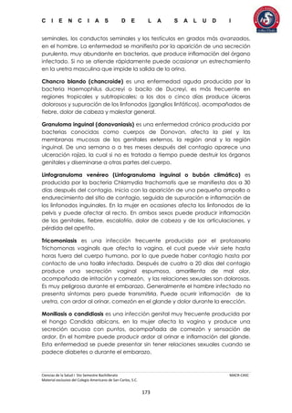 C I E N C I A S D E L A S A L U D I
Ciencias de la Salud I 5to Semestre Bachillerato MACR-CASC
Material exclusivo del Colegio Americano de San Carlos, S.C.
173
seminales, los conductos seminales y los testículos en grados más avanzados,
en el hombre. La enfermedad se manifiesta por la aparición de una secreción
purulenta, muy abundante en bacterias, que produce inflamación del órgano
infectado. Si no se atiende rápidamente puede ocasionar un estrechamiento
en la uretra masculina que impide la salida de la orina.
Chancro blando (chancroide) es una enfermedad aguda producida por la
bacteria Haemophilus ducreyi o bacilo de Ducreyi, es más frecuente en
regiones tropicales y subtropicales; a los dos o cinco días produce úlceras
dolorosos y supuración de los linfonodos (ganglios linfáticos), acompañados de
fiebre, dolor de cabeza y malestar general.
Granuloma inguinal (donovaniasis) es una enfermedad crónica producida por
bacterias conocidas como cuerpos de Donovan, afecta la piel y las
membranas mucosas de los genitales externos, la región anal y la región
inguinal. De una semana o a tres meses después del contagio aparece una
ulceración rojiza, la cual si no es tratada a tiempo puede destruir los órganos
genitales y diseminarse a otras partes del cuerpo.
Linfogranuloma venéreo (Linfogranuloma inguinal o bubón climático) es
producida por la bacteria Chlamydia trachomatis que se manifiesta dos a 30
días después del contagio. Inicia con la aparición de una pequeña ampolla o
endurecimiento del sitio de contagio, seguida de supuración e inflamación de
los linfonodos inguinales. En la mujer en ocasiones afecta los linfonodos de la
pelvis y puede afectar al recto. En ambos sexos puede producir inflamación
de los genitales, fiebre, escalofrío, dolor de cabeza y de las articulaciones, y
pérdida del apetito.
Tricomoniasis es una infección frecuente producida por el protozoario
Trichomonas vaginalis que afecta la vagina, el cual puede vivir siete hasta
horas fuera del cuerpo humano, por lo que puede haber contagio hasta por
contacto de una toalla infectada. Después de cuatro a 20 días del contagio
produce una secreción vaginal espumosa, amarillenta de mal olor,
acompañada de irritación y comezón, y las relaciones sexuales son dolorosas.
Es muy peligrosa durante el embarazo. Generalmente el hombre infectado no
presenta síntomas pero puede transmitirla. Puede ocurrir inflamación de la
uretra, con ardor al orinar, comezón en el glande y dolor durante la erección.
Moniliasis o candidiasis es una infección genital muy frecuente producida por
el hongo Candida albicans, en la mujer afecta la vagina y produce una
secreción acuosa con puntos, acompañada de comezón y sensación de
ardor. En el hombre puede producir ardor al orinar e inflamación del glande.
Esta enfermedad se puede presentar sin tener relaciones sexuales cuando se
padece diabetes o durante el embarazo.
 
