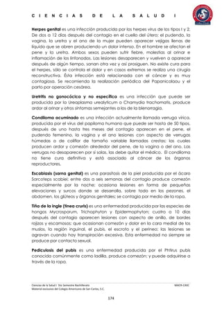 C I E N C I A S D E L A S A L U D I
Ciencias de la Salud I 5to Semestre Bachillerato MACR-CASC
Material exclusivo del Colegio Americano de San Carlos, S.C.
174
Herpes genital es una infección producida por los herpes virus de los tipos I y 2.
De dos a 12 días después del contagio en el cuello del útero; el pudendo, la
vagina, la uretra y el ano de la mujer pueden aparecer vejigas llenas de
líquido que se abren produciendo un dolor intenso. En el hombre se afectan el
pene y la uretra. Ambos sexos pueden sufrir fiebre, molestias al orinar e
inflamación de los linfonodos. Las lesiones desaparecen y vuelven a aparecer
después de algún tiempo, sanan otra vez y así prosiguen. No existe cura para
el herpes, sólo se controla el dolor y en casos extremos se realiza una cirugía
reconstructiva. Ésta infección está relacionada con el cáncer y es muy
contagiosa. Se recomienda la realización periódica del Papanicolaou y el
parto por operación cesárea.
Uretritis no gonocócica y no específica es una infección que puede ser
producida por la Ureaplasma urealyticum o Chamydia trachomatis, produce
ardor al orinar y otros síntomas semejantes a los de la blenorragia.
Condiloma acuminado es una infección actualmente llamada verruga vírica,
producida por el virus del papiloma humano que puede ser hasta de 50 tipos,
después de uno hasta tres meses del contagio aparecen en el pene, el
pudendo femenino, la vagina y el ano lesiones con aspecto de verrugas
húmedas o de coliflor de tamaño variable llamadas crestas; las cuales
producen ardor y comezón alrededor del pene, de la vagina o del ano. Las
verrugas no desaparecen por sí solas, las debe quitar el médico. El condiloma
no tiene cura definitiva y está asociado al cáncer de los órganos
reproductores.
Escabiasis (sarna genital) es una parasitosis de la piel producida por el ácaro
Sarcoteps scabiei; entre dos a seis semanas del contagio produce comezón
especialmente por la noche; ocasiona lesiones en forma de pequeñas
elevaciones y surcos donde se desarrolla, sobre todo en los pezones, el
abdomen, los glúteos y órganos genitales; se contagia por medio de la ropa.
Tiña de la ingle (tinea cruris) es una enfermedad producida por las especies de
hongos Mycrosporum, Trichophyton y Epidermophyton; cuatro a 10 días
después del contagio aparecen lesiones con aspecto de anillo, de bordes
rojizos y escamosos; que ocasionan comezón y dolor en la cara medial de los
muslos, la región inguinal, el pubis, el escroto y el perineo; las lesiones se
agravan cuando hay transpiración excesiva. Esta enfermedad no siempre se
produce por contacto sexual.
Pediculosis del pubis es una enfermedad producida por el Phtirus pubis
conocida comúnmente como ladilla, produce comezón; y puede adquirirse a
través de la ropa.
 