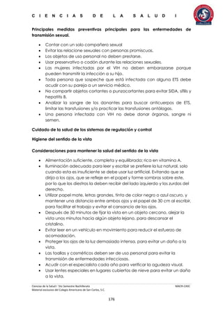 C I E N C I A S D E L A S A L U D I
Ciencias de la Salud I 5to Semestre Bachillerato MACR-CASC
Material exclusivo del Colegio Americano de San Carlos, S.C.
176
Principales medidas preventivas principales para las enfermedades de
transmisión sexual.
 Contar con un solo compañero sexual
 Evitar las relacione sexuales con personas promiscuas.
 Los objetos de uso personal no deben prestarse.
 Usar preservativo o codón durante las relaciones sexuales.
 Las mujeres infectadas por el VIH no deben embarazarse porque
pueden transmitir la infección a su hijo.
 Toda persona que sospeche que está infectada con alguna ETS debe
acudir con su pareja a un servicio médico.
 No compartir objetos cortantes o punzocortantes para evitar SIDA, sífilis y
hepatitis B.
 Analizar la sangre de los donantes para buscar anticuerpos de ETS,
limitar las transfusiones y/o practicar las transfusiones antólogas.
 Una persona infectada con VIH no debe donar órganos, sangre ni
semen.
Cuidado de la salud de los sistemas de regulación y control
Higiene del sentido de la vista
Consideraciones para mantener la salud del sentido de la vista
 Alimentación suficiente, completa y equilibrada; rica en vitamina A.
 Iluminación adecuada para leer y escribir se prefiere la luz natural, solo
cuando esta es insuficiente se debe usar luz artificial. Evitando que se
dirija a los ojos, que se refleje en el papel y forme sombras sobre este,
por lo que los diestros la deben recibir del lado izquierdo y los zurdos del
derecho.
 Utilizar papel mate, letras grandes, tinta de color negro o azul oscuro, y
mantener una distancia entre ambos ojos y el papel de 30 cm al escribir,
para facilitar el trabajo y evitar el cansancio de los ojos.
 Después de 50 minutos de fijar la vista en un objeto cercano, alejar la
vista unos minutos hacia algún objeto lejano, para descansar el
cristalino.
 Evitar leer en un vehículo en movimiento para reducir el esfuerzo de
acomodación.
 Proteger los ojos de la luz demasiado intensa, para evitar un daño a la
vista.
 Las toallas y cosméticos deben ser de uso personal para evitar la
transmisión de enfermedades infecciosas.
 Acudir con el especialista cada año para verificar la agudeza visual.
 Usar lentes especiales en lugares cubiertos de nieve para evitar un daño
a la vista.
 