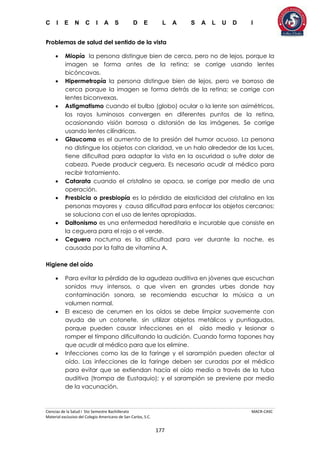 C I E N C I A S D E L A S A L U D I
Ciencias de la Salud I 5to Semestre Bachillerato MACR-CASC
Material exclusivo del Colegio Americano de San Carlos, S.C.
177
Problemas de salud del sentido de la vista
 Miopía la persona distingue bien de cerca, pero no de lejos, porque la
imagen se forma antes de la retina; se corrige usando lentes
bicóncavas.
 Hipermetropía la persona distingue bien de lejos, pero ve borroso de
cerca porque la imagen se forma detrás de la retina; se corrige con
lentes biconvexas.
 Astigmatismo cuando el bulbo (globo) ocular o la lente son asimétricos,
los rayos luminosos convergen en diferentes puntos de la retina,
ocasionando visión borrosa o distorsión de las imágenes. Se corrige
usando lentes cilíndricas.
 Glaucoma es el aumento de la presión del humor acuoso. La persona
no distingue los objetos con claridad, ve un halo alrededor de las luces,
tiene dificultad para adaptar la vista en la oscuridad o sufre dolor de
cabeza. Puede producir ceguera. Es necesario acudir al médico para
recibir tratamiento.
 Catarata cuando el cristalino se opaca, se corrige por medio de una
operación.
 Presbicia o presbiopía es la pérdida de elasticidad del cristalino en las
personas mayores y causa dificultad para enfocar los objetos cercanos;
se soluciona con el uso de lentes apropiadas.
 Daltonismo es una enfermedad hereditaria e incurable que consiste en
la ceguera para el rojo o el verde.
 Ceguera nocturna es la dificultad para ver durante la noche, es
causada por la falta de vitamina A.
Higiene del oído
 Para evitar la pérdida de la agudeza auditiva en jóvenes que escuchan
sonidos muy intensos, o que viven en grandes urbes donde hay
contaminación sonora, se recomienda escuchar la música a un
volumen normal.
 El exceso de cerumen en los oídos se debe limpiar suavemente con
ayuda de un cotonete, sin utilizar objetos metálicos y puntiagudos,
porque pueden causar infecciones en el oído medio y lesionar o
romper el tímpano dificultando la audición. Cuando forma tapones hay
que acudir al médico para que los elimine.
 Infecciones como las de la faringe y el sarampión pueden afectar al
oído. Las infecciones de la faringe deben ser curadas por el médico
para evitar que se extiendan hacía el oído medio a través de la tuba
auditiva (trompa de Eustaquio); y el sarampión se previene por medio
de la vacunación.
 