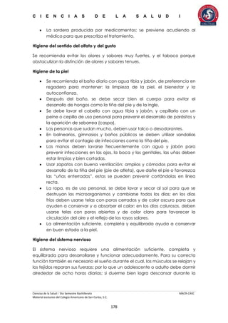 C I E N C I A S D E L A S A L U D I
Ciencias de la Salud I 5to Semestre Bachillerato MACR-CASC
Material exclusivo del Colegio Americano de San Carlos, S.C.
178
 La sordera producida por medicamentos; se previene acudiendo al
médico para que prescriba el tratamiento.
Higiene del sentido del olfato y del gusto
Se recomienda evitar los olores y sabores muy fuertes, y el tabaco porque
obstaculizan la distinción de olores y sabores tenues.
Higiene de la piel
 Se recomienda el baño diario con agua tibia y jabón, de preferencia en
regadera para mantener: la limpieza de la piel, el bienestar y la
autoconfianza.
 Después del baño, se debe secar bien el cuerpo para evitar el
desarrollo de hongos como la tiña del pie y de la ingle.
 Se debe lavar el cabello con agua tibia y jabón, y cepillarlo con un
peine o cepillo de uso personal para prevenir el desarrollo de parásitos y
la aparición de seborrea (caspa).
 Las personas que sudan mucho, deben usar talco o desodorantes.
 En balnearios, gimnasios y baños públicos se deben utilizar sandalias
para evitar el contagio de infecciones como la tiña del pie.
 Las manos deben lavarse frecuentemente con agua y jabón para
prevenir infecciones en los ojos, la boca y los genitales, las uñas deben
estar limpias y bien cortadas.
 Usar zapatos con buena ventilación; amplios y cómodos para evitar el
desarrollo de la tiña del pie (pie de atleta), que dañe el pie o favorezca
las “uñas enterradas”, estas se pueden prevenir cortándolas en línea
recta.
 La ropa, es de uso personal, se debe lavar y secar al sol para que se
destruyan los microorganismos y cambiarse todos los días; en los días
fríos deben usarse telas con poros cerrados y de color oscuro para que
ayuden a conservar y a absorber el calor; en los días calurosos, deben
usarse telas con poros abiertos y de color claro para favorecer la
circulación del aire y el reflejo de los rayos solares.
 La alimentación suficiente, completa y equilibrada ayuda a conservar
en buen estado a la piel.
Higiene del sistema nervioso
El sistema nervioso requiere una alimentación suficiente, completa y
equilibrada para desarrollarse y funcionar adecuadamente. Para su correcta
función también es necesario el sueño durante el cual, los músculos se relajan y
los tejidos reparan sus fuerzas; por lo que un adolescente o adulto debe dormir
alrededor de ocho horas diarias; si duerme bien logra descansar durante la
 