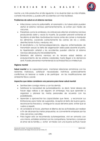 C I E N C I A S D E L A S A L U D I
Ciencias de la Salud I 5to Semestre Bachillerato MACR-CASC
Material exclusivo del Colegio Americano de San Carlos, S.C.
179
noche y es más productivo al día siguiente; si no duerme bien es más irritable,
comete más errores y, puede sufrir accidentes con más facilidad.
Problemas de salud en el sistema nervioso
 Infecciones como la poliomielitis, el sarampión y la tuberculosis pueden
dañar el sistema nervioso permanentemente, se evitan por medio de
vacunas.
 Parasitosis como la amibiasis y la cisticercosis afectan el sistema nervioso
produciendo dolor y veces la muerte. Se pueden prevenir evitando el
fecalismo al aire libre, lavándose las manos antes de comer o manipular
los alimentos, cociendo correctamente las carnes de res y cerdo,
desinfectando frutas y verduras, etc.
 El alcoholismo y la farmacodependencia, algunas enfermedades de
transmisión sexual, la falta de oxigenación adecuada durante el parto,
la hipertensión arterial y los accidentes pueden afectar al sistema
nervioso del producto irreversiblemente.
 Deterioro del sistema nervioso en la tercera edad debido al
endurecimiento de las arterias cerebrales; hasta llegar a la demencia
senil. Puede prevenirse manteniendo la actividad física e intelectual.
Higiene mental
Salud mental es la capacidad para mantener relaciones armónicas con los
restantes individuos, satisfacer necesidades instintivas potencialmente
conflictivas sin lesionar a nadie y de participar en las modificaciones del
ambiente físico y social.
Aspectos que debe considerar una persona para tener salud mental
 Sentirse bien consigo mismo y con los demás.
 Satisfacer la necesidad de autorrealización, es decir, tener deseos de
hacer algo valioso o ser alguien; sin embargo, hay que aprender a
organizar y planear las metas personales de acuerdo con las
posibilidades.
 Aprender a aprovechar las capacidades que tiene, y reconocer sus
limitaciones para tratar de superarlas. Aceptar el éxito de buena gana,
reconocer los fracasos y averiguar la causa del error para evitar que se
vuelva a repetir.
 Al considerar el futuro, plantear el dilema de las actividades por realizar
a fin de alcanzar las metas propuestas; es conveniente empezar por las
más cercanas y sencillas.
 Para lograr esto se recomienda autorrespetarse, vivir en armonía con
uno mismo, entablar amistad con los compañeros, fomentar y conservar
el amor de la familia, y evitar el miedo con una buena actitud; hacer
 