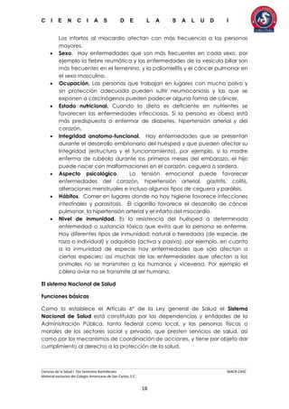 C I E N C I A S D E L A S A L U D I
Ciencias de la Salud I 5to Semestre Bachillerato MACR-CASC
Material exclusivo del Colegio Americano de San Carlos, S.C.
18
Los infartos al miocardio afectan con más frecuencia a las personas
mayores.
 Sexo. Hay enfermedades que son más frecuentes en cada sexo, por
ejemplo la fiebre reumática y las enfermedades de la vesícula biliar son
más frecuentes en el femenino, y la poliomielitis y el cáncer pulmonar en
el sexo masculino.
 Ocupación. Las personas que trabajan en lugares con mucho polvo y
sin protección adecuada pueden sufrir neumoconiosis y las que se
exponen a carcinógenos pueden padecer alguna forma de cáncer.
 Estado nutricional. Cuando la dieta es deficiente en nutrientes se
favorecen las enfermedades infecciosas. Si la persona es obesa está
más predispuesta a enfermar de diabetes, hipertensión arterial y del
corazón.
 Integridad anatomo-funcional. Hay enfermedades que se presentan
durante el desarrollo embrionario del huésped y que pueden afectar su
Integridad (estructura y el funcionamiento), por ejemplo, si la madre
enferma de rubéola durante los primeros meses del embarazo, el hijo
puede nacer con malformaciones en el corazón, ceguera o sordera.
 Aspecto psicológico. La tensión emocional puede favorecer
enfermedades del corazón, hipertensión arterial, gastritis, colitis,
alteraciones menstruales e incluso algunos tipos de ceguera y parálisis.
 Hábitos. Comer en lugares donde no hay higiene favorece infecciones
intestinales y parasitosis. El cigarrillo favorece el desarrollo de cáncer
pulmonar, la hipertensión arterial y el infarto del miocardio.
 Nivel de inmunidad. Es la resistencia del huésped a determinada
enfermedad o sustancia tóxica que evita que la persona se enferme.
Hay diferentes tipos de inmunidad: natural o heredada (de especie, de
raza o individual) y adquirida (activa y pasiva), por ejemplo, en cuanto
a la inmunidad de especie hay enfermedades que solo afectan a
ciertas especies; así muchas de las enfermedades que afectan a los
animales no se transmiten a los humanos y viceversa. Por ejemplo el
cólera aviar no se transmite al ser humano.
El sistema Nacional de Salud
Funciones básicas
Como lo establece el Artículo 6° de la Ley general de Salud el Sistema
Nacional de Salud está constituido por las dependencias y entidades de la
Administración Pública, tanto federal como local, y las personas físicas o
morales de los sectores social y privado, que presten servicios de salud, así
como por los mecanismos de coordinación de acciones, y tiene por objeto dar
cumplimiento al derecho a la protección de la salud.
 