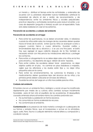 C I E N C I A S D E L A S A L U D I
Ciencias de la Salud I 5to Semestre Bachillerato MACR-CASC
Material exclusivo del Colegio Americano de San Carlos, S.C.
180
un horario y distribuir el tiempo entre las actividades, y ordenarlas de
acuerdo con su prioridad; desarrollar nuevas habilidades; satisfacer la
necesidad de afecto al dar y recibir, de reconocimiento, y de
independencia; evitar los ambientes físicos y sociales perjudiciales;
practicar deportes y actividades recreativas para reducir el estrés; y en
caso de depresión (angustia o tristeza) acudir con el especialista. Todo
esto debe realizarse sin caer en los extremos.
Prevención de accidentes y cuidado del ambiente
Prevención de accidentes en el hogar
 Para evitar las quemaduras, no se deben encender velas, ni veladoras
cuando los niños estén solos; los mangos de las cacerolas deben quedar
hacia el fondo de la estufa; evitar que los niños se acerquen a esta o
jueguen cuando hierva o cueza alimentos. Guardar cerillos y
encendedores lejos de su alcance y si se usa una tina para el baño
hay que agregar el agua caliente después de la fría; también es
necesario revisar con frecuencia las instalaciones eléctricas y proteger
los contactos.
 Para evitar un ahogamiento no se debe dejar solos a los niños en la tina
para el baño y, los depósitos de agua deben de estar tapados.
 Para evitar caídas, las escaleras deben tener pasamanos, no dejar
objetos sueltos en el piso, no caminar en pisos resbalosos o mojados,
vigilar que las alfombras y las duelas estén fijas y, no dejar niños
pequeños solos en la cama.
 Para evitar los envenenamientos, las sustancias la limpieza y los
medicamentos deben guardarse lejos del alcance de los niños y los
primeros jamás deben colocarse en envases de refresco.
 Guardar las armas de fuego en un sitio inaccesible para los niños.
Cuidado del ambiente
El hombre vive en un ambiente físico, biológico y social; al que ha modificado
rápidamente por medio de su cultura; estos cambios aunque inicialmente
favorables para él han roto el equilibrio de los ecosistemas. El desequilibrio
causado amenaza ahora al hombre mismo; los cambios profundos son:
 Ha aumentado su población en forma excesiva.
 Ha consumido en forma acelerada los recursos.
 Ha contaminado el ambiente.
Contaminación es la presencia de toda materia o energía en cualesquiera de
sus formas y estados físicos, que al incorporarse o actuar en la atmósfera,
agua, suelo, flora, fauna o cualquier elemento natural altera su composición y
condición natural.
 