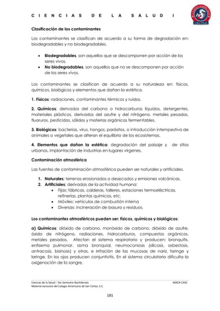 C I E N C I A S D E L A S A L U D I
Ciencias de la Salud I 5to Semestre Bachillerato MACR-CASC
Material exclusivo del Colegio Americano de San Carlos, S.C.
181
Clasificación de los contaminantes
Los contaminantes se clasifican de acuerdo a su forma de degradación en:
biodegradables y no biodegradables.
 Biodegradables, son aquellos que se descomponen por acción de los
seres vivos.
 No biodegradables, son aquellos que no se descomponen por acción
de los seres vivos.
Los contaminantes se clasifican de acuerdo a su naturaleza en: físicos,
químicos, biológicos y elementos que dañan la estética.
1. Físicos: radiaciones, contaminantes térmicos y ruidos.
2. Químicos: derivados del carbono o hidrocarburos líquidos, detergentes,
materiales plásticos, derivados del azufre y del nitrógeno, metales pesados,
fluoruros, pesticidas, sólidos y materias orgánicas fermentables.
3. Biológicos: bacterias, virus, hongos, parásitos, o introducción intempestiva de
animales o vegetales que alteran el equilibrio de los ecosistemas.
4. Elementos que dañan la estética: degradación del paisaje y de sitios
urbanos, implantación de industrias en lugares vírgenes.
Contaminación atmosférica
Las fuentes de contaminación atmosférica pueden ser naturales y artificiales.
1. Naturales: terrenos erosionados o desecados y emisiones volcánicas.
2. Artificiales: derivadas de la actividad humana:
 Fijas: fábricas, calderas, talleres, estaciones termoeléctricas,
refinerías, plantas químicas, etc.
 Móviles: vehículos de combustión interna
 Diversas: incineración de basura y residuos.
Los contaminantes atmosféricos pueden ser: físicos, químicos y biológicos:
a) Químicos: dióxido de carbono, monóxido de carbono, dióxido de azufre,
óxido de nitrógeno, radiaciones, hidrocarburos, compuestos orgánicos,
metales pesados. Afectan el sistema respiratorio y producen: bronquitis,
enfisema pulmonar, asma bronquial, neumoconiosis (silicosis, asbestosis,
antracosis, bisinosis) y otras, e irritación de las mucosas de nariz, faringe y
laringe. En los ojos producen conjuntivitis. En el sistema circulatorio dificulta la
oxigenación de la sangre.
 