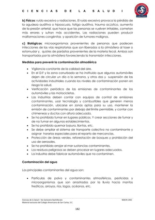 C I E N C I A S D E L A S A L U D I
Ciencias de la Salud I 5to Semestre Bachillerato MACR-CASC
Material exclusivo del Colegio Americano de San Carlos, S.C.
182
b) Físicos: ruido excesivo y radiaciones. El ruido excesivo provoca la pérdida de
la agudeza auditiva o hipoacusia, fatiga auditiva, trauma acústico, aumento
de la presión arterial, que hace que las personas se vuelven irritables, cometan
más errores y sufran más accidentes. Las radiaciones pueden producir
malformaciones congénitas y aparición de tumores malignos.
c) Biológicos: microorganismos provenientes de personas que padecen
infecciones de las vías respiratorias que son liberados a la atmósfera al toser o
estornudar y, quistes de parásitos provenientes de la materia fecal. Ambos son
transportados por la atmósfera favoreciendo la transmisión infecciones.
Medidas para prevenir la contaminación atmosférica
 Vigilancia constante de la calidad del aire.
 En el D.F y la zona conurbada se ha instituido que algunos automóviles
dejen de circular un día a la semana, y otros dos y suspensión de las
actividades industriales cuando los niveles de contaminación ponen en
riesgo la salud.
 Verificación periódica de las emisiones de contaminantes de los
automóviles y las motocicletas.
 Las industrias deben contar con equipos de control de emisiones
contaminantes, usar tecnología y combustibles que generen menos
contaminación, ubicarse en zonas aptas para su uso, mantener la
emisión de contaminantes por debajo del límite permisible, y contar con
chimeneas y ductos con altura adecuada.
 Se ha prohibido fumar en lugares públicos. Y crear secciones de fumar y
de no fumar en algunos establecimientos.
 Se ha prohibido quemar basura, llantas, etc.
 Se debe ampliar el sistema de transporte colectivo no contaminante y
asignar horarios especiales para el reparto de mercancías.
 Protección de áreas verdes, reforestación de bosques y prohibición del
uso de aerosoles.
 Se ha prohibido arrojar al mar sustancias contaminantes.
 Los residuos peligrosos se deben procesar en lugares adecuados.
 La industria debe fabricar automóviles que no contaminen.
Contaminación del agua
Los principales contaminantes del agua son:
 Partículas de polvo y contaminantes atmosféricos, pesticidas y
microorganismos que son arrastrados por la lluvia hacia mantos
freáticos, arroyos, ríos, lagos, océanos, etc.
 