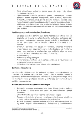 C I E N C I A S D E L A S A L U D I
Ciencias de la Salud I 5to Semestre Bachillerato MACR-CASC
Material exclusivo del Colegio Americano de San Carlos, S.C.
183
 Polvo atmosférico, recipientes sucios, agua de lluvia y de letrinas
contaminan los pozos.
 Contaminantes químicos (proteínas, grasas, carbohidratos, carbón,
petróleo, aceite, alquitrán, detergentes, ácido sulfúrico, insecticidas,
fertilizantes, amoniaco, cloro, plomo, cianuro, mercurio, arsénico, sales,
hierro, hidrocarburos); físicos (agua caliente y sustancias radioactivas) y;
biológicos (microorganismos que producen hepatitis, fiebre tifoidea,
cólera, gastroenteritis) provenientes de desechos arrojados hacia los ríos
y los océanos.
Medidas para prevenir la contaminación del agua
 Los pozos se deben construir lejos de las habitaciones, letrinas y de los
depósitos de basura, lo suficientemente profundos, protegerse con
cemento y rodearse con una capa de arena de 1.5 m de diámetro y 2
m de profundidad, cerrarse herméticamente y conectarse a una
bomba.
 Construir cisternas con equipo de bombeo, utilizando materiales
impermeables, con esquinas interiores redondeadas para facilitar su
aseo, con una tapa y un dispositivo que facilite la salida de agua
cuando se lavan y evite la entrada de aguas negras.
 Potabilizar el agua.
 Tratamiento de aguas negras.
 Prohibir el arrojamiento de los desechos domésticos e industriales a los
arroyos, ríos, lagos, océanos, etc.
 Prevenir los derrames de hidrocarburos en ríos y océanos.
Contaminación del suelo
Los principales contaminantes del suelo son: bacterias, hongos y parásitos de
animales que pueden producir infecciones como el tétanos, micosis y
parasitosis; fertilizantes como fosfatos y nitratos, los cuales pueden llegar hasta
los mantos freáticos; pesticidas, metales y sustancias radioactivas, basura,
petróleo y aguas negras.
Medidas para prevenir la contaminación del agua
 Recolectar las aguas negras por medio de un sistema de alcantarillado
y aplicarles un tratamiento para reducir los contaminantes y poder
reutilizarla.
 Utilizar fertilizantes orgánicos y control biológico de plagas.
 Reducir en la industria el uso de materiales contaminantes, establecer
un sistema de tratamiento y confinamiento de desechos.
 Realizar un manejo de adecuado de la basura, el cual consta de las
siguientes etapas: almacenamiento, recolección y confinamiento,
 