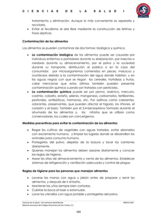 C I E N C I A S D E L A S A L U D I
Ciencias de la Salud I 5to Semestre Bachillerato MACR-CASC
Material exclusivo del Colegio Americano de San Carlos, S.C.
184
tratamiento y eliminación. Aunque lo más conveniente es separarla y
reciclarla.
 Evitar el fecalismo al aire libre mediante la construcción de letrinas y
fosas sépticas.
Contaminación de los alimentos
Los alimentos se pueden contaminar de dos formas: biológica y química.
 La contaminación biológica de los alimentos puede ser causada por
individuos enfermos o portadores durante su elaboración, por insectos o
roedores durante su almacenamiento, por el polvo y la suciedad
durante su transporte, distribución al público o en la casa del
consumidor, por microorganismos contenidos en peces, moluscos y
crustáceos debido a la contaminación del agua donde habitan, y en
las aguas negras con que se riegan los cereales, hortalizas y frutas,
cabe mencionar que estos últimos también pueden presentar
contaminación química cuando son tratados con pesticidas.
 La contaminación química puede ser por plomo, arsénico, mercurio,
cadmio, cobalto, estaño, selenio, manganeso, carbamatos, fertilizantes,
pesticidas, antibióticos, hormonas, etc. Por aditivos como colorantes,
odorantes, preservantes, que pueden afectar el hígado, los riñones, el
corazón y el bazo. También por el 3,4-benzopireno formado durante el
ahumado de los alimentos y, los nitratos que se utilizan como
conservadores, los cuales son cancerígenos.
Medidas preventivas para evitar la contaminación de los alimentos
 Regar los cultivos de vegetales con aguas tratadas, evitar abonarlos
con excremento humano, y limpiar los lugares donde se desarrollan los
animales para consumo humano.
 Protegerlos del polvo, alejarlos de la basura y lavar los camiones
diariamente.
 Quienes manejan los alimentos deben asearse diariamente y conocer
las reglas de higiene.
 Asear los sitios de almacenamiento y venta de los alimentos. Establecer
sistemas de refrigeración y ventilación adecuada y control de plagas.
Reglas de higiene para las personas que manejan alimentos
 Lavarse las manos con agua y jabón antes de preparar y servir los
alimentos, y después de ir al baño.
 Mantener las uñas siempre bien cortadas.
 Cubrirse la boca al toser o estornudar.
 Lavar los utensilios con agua potable y protegerlos del polvo.
 
