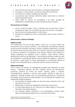 C I E N C I A S D E L A S A L U D I
Ciencias de la Salud I 5to Semestre Bachillerato MACR-CASC
Material exclusivo del Colegio Americano de San Carlos, S.C.
185
 Usar uniformes de color claro con gorro y cambiarse diariamente.
 No saludar, ni recibir dinero cuando se manipulan los alimentos.
 Los enfermos no deben manipular los alimentos.
 Las personas que manejan alimentos deben practicarse un examen
médico periódicamente.
 Asear diario la cocina, los comedores y los pisos, recoger los
desperdicios y depositarlos en botes herméticamente cerrados.
Precauciones en el hogar
 Lavar a chorro de agua frutas y verduras que se consumen crudas y
remojarlas en agua con unas gotas de yodo unos minutos y enjuagar.
 Hervir la leche no pasteurizada 15 a 20 minutos.
 Mantener en refrigeración leche, mantequilla, crema, queso, mariscos y
carne.
Salud escolar y salud en el trabajo
Higiene escolar
Las instalaciones de una escuela deben contar con: un buen sistema de
iluminación con luz natural y artificial, y de ventilación, evitando las corrientes
de aire; servicios sanitarios suficientes y limpios; mobiliario ergonómico y acorde
al tamaño de los alumnos para evitar una postura viciosa que pueda afectar
la columna vertebral y la agudeza visual; servicio médico para detectar a
tiempo problemas de agudeza visual y auditiva, caries dental, anemia,
deficiencias nutritivas y de desarrollo, y que brinde los primeros auxilias en caso
de accidentes. Los profesores deben inculcar hábitos de higiene y orientar a
los alumnos; y para lograr un mayor aprendizaje, es conveniente alternar el
estudio con actividades físicas y culturales como la música y la pintura.
Higiene del trabajo
En los centros de trabajo, los trabajadores pueden estar expuestos al ruido
intenso, velocidad excesiva del aire, cambios bruscos de temperatura,
sustancias químicas en forma de polvos, líquidos, gases y vapores,
microorganismos, parásitos e insectos que pueden afectar la salud de su
organismo. También pueden sufrir una enfermedad profesional y accidentes
de trabajo. Para prevenir las enfermedades y los accidentes de trabajo la Ley
Federal del Trabajo establece:
 Las jornadas de trabajo deben ser de ocho horas durante el día y de
seis horas en la noche.
 Debe haber un descanso obligatorio de 24 horas a la semana.
 La mujer debe gozar de una licencia con sueldo íntegro un mes antes
del parto y dos meses después.
 Las empresas deben indemnizar a los trabajadores cuando sufren
alguna enfermedad profesional o un accidente de trabajo.
 