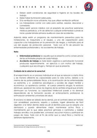 C I E N C I A S D E L A S A L U D I
Ciencias de la Salud I 5to Semestre Bachillerato MACR-CASC
Material exclusivo del Colegio Americano de San Carlos, S.C.
186
 Deben existir condiciones de seguridad e higiene en los locales de
trabajo.
 Debe haber iluminación adecuada.
 Si la ventilación no es suficiente, hay que utilizar ventilación artificial.
 Los trabajadores contar con salas para vestirse, asearse, descansar y
comedores.
 Debe existir servicio médico con el propósito de practicar exámenes
médicos periódicos, a fin de detectar cualquier enfermedad cuando se
inicie y poder brindar primeros auxilios en caso de accidentes.
Además debe existir un programa de mantenimiento preventivo para las
instalaciones, la maquinaria y el equipo, y uno de capacitación para
capacitar a los trabajadores en la prevención de riesgos, y motivarlo para el
uso del equipo de protección personal. Todo con el fin de prevenir las
enfermedades profesionales y los accidentes de trabajo.
Nota:
 Enfermedad profesional es aquella que se presenta como consecuencia
de las actividades propias de cada trabajo.
 Accidente de trabajo es toda lesión orgánica o perturbación funcional
producida repentinamente en ejercicio o con motivo del trabajo,
cualquiera que sea el lugar y tiempo en que se presente.
Cuidado de la salud en la senectud
El envejecimiento es un proceso individual en el que se reducen a cierto ritmo
y de manera diferente las capacidades para la vida activa, debido a la
merma de las potencialidades físicas, a la acentuación de las enfermedades
ya existentes, y a problemas psicológicos y sociales de origen familiar y
económico. La apariencia cambia, el cuerpo presenta arrugas, la estatura
disminuye, aparecen las canas; los órganos de los sentidos al igual que el resto
disminuyen sus funciones. La capacidad intelectual puede o no disminuir
dependiendo de la formación escolar, el entrenamiento profesional, la
estimulación ambiental y el estado de salud.
El anciano no debe ser aislado de los demás, por el contrario debe ser tratado
con amabilidad, paciencia, respeto y cuidado, ingerir alimentos de fácil
digestión; si le faltan dientes debe acudir al dentista para que le adapte una
dentadura y pueda alimentarse mejor; mantenerse activo física y
mentalmente por lo que debe practicar gimnasia o caminatas y realizar
trabajos sencillos; si es posible leer, conversar, escuchar música y participar en
juegos de mesa. Todo con el fin de evitar que su salud física y mental se
deteriore rápidamente.
 
