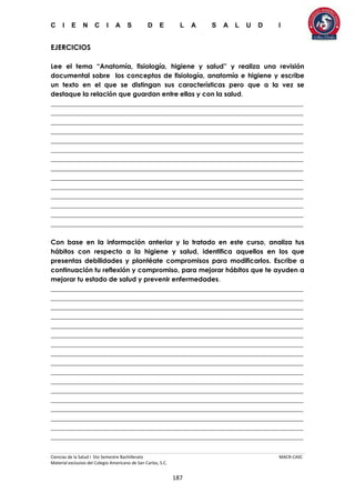 C I E N C I A S D E L A S A L U D I
Ciencias de la Salud I 5to Semestre Bachillerato MACR-CASC
Material exclusivo del Colegio Americano de San Carlos, S.C.
187
EJERCICIOS
Lee el tema “Anatomía, fisiología, higiene y salud” y realiza una revisión
documental sobre los conceptos de fisiología, anatomía e higiene y escribe
un texto en el que se distingan sus características pero que a la vez se
destaque la relación que guardan entre ellas y con la salud.
_____________________________________________________________________________
_____________________________________________________________________________
_____________________________________________________________________________
_____________________________________________________________________________
_____________________________________________________________________________
_____________________________________________________________________________
_____________________________________________________________________________
_____________________________________________________________________________
_____________________________________________________________________________
_____________________________________________________________________________
_____________________________________________________________________________
_____________________________________________________________________________
_____________________________________________________________________________
_____________________________________________________________________________
Con base en la información anterior y lo tratado en este curso, analiza tus
hábitos con respecto a la higiene y salud, identifica aquellos en los que
presentas debilidades y plantéate compromisos para modificarlos. Escribe a
continuación tu reflexión y compromiso, para mejorar hábitos que te ayuden a
mejorar tu estado de salud y prevenir enfermedades.
_____________________________________________________________________________
_____________________________________________________________________________
_____________________________________________________________________________
_____________________________________________________________________________
_____________________________________________________________________________
_____________________________________________________________________________
_____________________________________________________________________________
_____________________________________________________________________________
_____________________________________________________________________________
_____________________________________________________________________________
_____________________________________________________________________________
_____________________________________________________________________________
_____________________________________________________________________________
_____________________________________________________________________________
_____________________________________________________________________________
_____________________________________________________________________________
_____________________________________________________________________________
 
