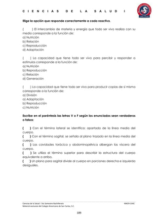 C I E N C I A S D E L A S A L U D I
Ciencias de la Salud I 5to Semestre Bachillerato MACR-CASC
Material exclusivo del Colegio Americano de San Carlos, S.C.
189
Elige la opción que responde correctamente a cada reactivo.
( ) El intercambio de materia y energía que todo ser vivo realiza con su
medio corresponde a la función de:
a) Nutrición
b) Relación
c) Reproducción
d) Adaptación
( ) La capacidad que tiene todo ser vivo para percibir y responder a
estímulos corresponde a la función de:
a) Nutrición
b) Reproducción
c) Relación
d) Generación
( ) La capacidad que tiene todo ser vivo para producir copias de sí mismo
corresponde a la función de:
a) División
a) Adaptación
b) Reproducción
c) Nutrición
Escribe en el paréntesis las letras V o F según los enunciados sean verdaderos
o falsos:
( ) Con el término lateral se identifica: apartado de la línea media del
cuerpo.
( ) Con el término sagital, se señala al plano trazado en la línea media del
cuerpo.
( ) Las cavidades torácica y abdominopélvica albergan las víscera del
cuerpo.
( ) Se utiliza el término superior para describir la estructura del cuerpo
equivalente a arriba.
( ) Un plano para sagital divide al cuerpo en porciones derecha e izquierda
desiguales.
 