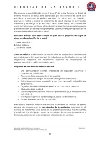 C I E N C I A S D E L A S A L U D I
Ciencias de la Salud I 5to Semestre Bachillerato MACR-CASC
Material exclusivo del Colegio Americano de San Carlos, S.C.
19
De acuerdo a lo establecido por el Artículo 7° de la Ley General de Salud, el
Sistema Nacional de Salud está coordinado por la Secretaría de Salud, que
establece y conduce la política nacional de salud, esto es coordina,
promueve, realiza y evalúa los programas de salud, impulsa las actividades
científicas y tecnológicas en el campo de la salud, apoya la coordinación
entre las instituciones sanitarias y las educativas para formar recursos humanos
para la atención de este tipo de problemas, y promueva la participación de la
comunidad en el cuidado de su salud.
Funciones básicas que debe cumplir un país con el propósito dar lugar al
derecho a la protección de la salud.
1. Atención médica.
2. Salud pública.
3. Asistencia social.
Atención médica es el conjunto de medios directos y específicos destinados a
poner al alcance del mayor número de individuos o sus familias los recursos del
diagnóstico temprano, del tratamiento oportuno, la rehabilitación la
prevención médica y el fomento de la salud.
Requisitos de una atención médica efectiva
 Una administración central, encargada de organizar, supervisar y
coordinar las actividades.
 Acceso de toda la población a los servicios.
 Que las personas tengan facilidades al diagnóstico temprano.
 Tratamiento oportuno, completo y, en caso necesario, rehabilitación
del paciente.
 Organización de los diferentes servicios, así como de su personal.
 Educación para la salud.
 Docencia para el personal médico y paramédico (que trabaja al lado
del médico).
 Investigación (clínica, epidemiológica, social y administrativa).
 Evaluación de los servicios de atención.
Para que la atención médica sea efectiva y suficiente los servicios se deben
planear de acuerdo con las necesidades de la población, con base en el
número de habitantes, sexo, edad, en los problemas de salud más frecuentes
(morbilidad), las principales causas de mortalidad, los recursos (económicos y
humanos), así como en la aceptación y utilización de los servicios.
 