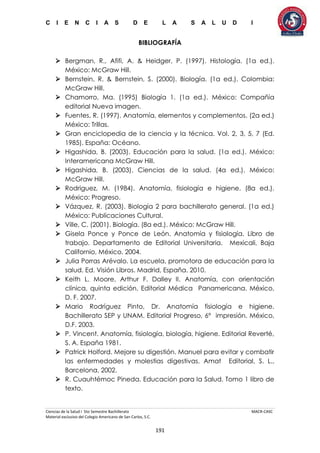 C I E N C I A S D E L A S A L U D I
Ciencias de la Salud I 5to Semestre Bachillerato MACR-CASC
Material exclusivo del Colegio Americano de San Carlos, S.C.
191
BIBLIOGRAFÍA
 Bergman, R., Afifi, A. & Heidger, P. (1997). Histología. (1a ed.).
México: McGraw Hill.
 Bernstein, R. & Bernstein, S. (2000). Biología. (1a ed.). Colombia:
McGraw Hill.
 Chamorro, Ma. (1995) Biología 1. (1a ed.). México: Compañía
editorial Nueva imagen.
 Fuentes, R. (1997). Anatomía, elementos y complementos. (2a ed.)
México: Trillas.
 Gran enciclopedia de la ciencia y la técnica. Vol. 2, 3, 5, 7 (Ed.
1985). España: Océano.
 Higashida, B. (2003). Educación para la salud. (1a ed.). México:
Interamericana McGraw Hill.
 Higashida, B. (2003). Ciencias de la salud. (4a ed.). México:
McGraw Hill.
 Rodriguez, M. (1984). Anatomía, fisiología e higiene. (8a ed.).
México: Progreso.
 Vázquez, R. (2003). Biología 2 para bachillerato general. (1a ed.)
México: Publicaciones Cultural.
 Ville, C. (2001). Biología. (8a ed.). México: McGraw Hill.
 Gisela Ponce y Ponce de León. Anatomía y fisiología. Libro de
trabajo. Departamento de Editorial Universitaria. Mexicali, Baja
Californio, México. 2004.
 Julia Porras Arévalo. La escuela, promotora de educación para la
salud. Ed. Visión Libros. Madrid, España. 2010.
 Keith L. Moore, Arthur F. Dalley II. Anatomía, con orientación
clínica, quinta edición. Editorial Médica Panamericana. México,
D. F. 2007.
 Mario Rodríguez Pinto, Dr. Anatomía fisiología e higiene.
Bachillerato SEP y UNAM. Editorial Progreso, 6° impresión. México,
D.F. 2003.
 P. Vincent. Anatomía, fisiología, biología, higiene. Editorial Reverté,
S. A. España 1981.
 Patrick Holford. Mejore su digestión. Manuel para evitar y combatir
las enfermedades y molestias digestivas. Amat Editorial, S. L.,
Barcelona, 2002.
 R. Cuauhtémoc Pineda. Educación para la Salud. Tomo 1 libro de
texto.
 