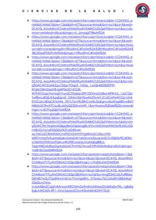 C I E N C I A S D E L A S A L U D I
Ciencias de la Salud I 5to Semestre Bachillerato MACR-CASC
Material exclusivo del Colegio Americano de San Carlos, S.C.
193
 https://www.google.com.mx/search?q=caja+toracica&rlz=1C2AVNG_e
nMX661MX661&biw=1366&bih=677&source=lnms&tbm=isch&sa=X&ved=
0CAYQ_AUoAWoVChMInoPH4dTKyAIVS44NCh2tLQxF#tbm=isch&q=colu
mna+vertebral+dibujo&imgrc=U_JznwggTYBkzM%3A
 https://www.google.com.mx/search?q=caja+toracica&rlz=1C2AVNG_e
nMX661MX661&biw=1366&bih=677&source=lnms&tbm=isch&sa=X&ved=
0CAYQ_AUoAWoVChMInoPH4dTKyAIVS44NCh2tLQxF#tbm=isch&q=Hues
os+del+craneo&imgdii=YIRoyRmC4ITwSM%3A%3BYIRoyRmC4ITwSM%3A%
3BL2Dqqff33UPufM%3A&imgrc=YIRoyRmC4ITwSM%3A
 https://www.google.com.mx/search?q=caja+toracica&rlz=1C2AVNG_e
nMX661MX661&biw=1366&bih=677&source=lnms&tbm=isch&sa=X&ved=
0CAYQ_AUoAWoVChMInoPH4dTKyAIVS44NCh2tLQxF#tbm=isch&q=Hues
os+del+craneo&imgrc=YIRoyRmC4ITwSM%3A
 https://www.google.com.mx/search?q=caja+toracica&rlz=1C2AVNG_e
nMX661MX661&biw=1366&bih=677&source=lnms&tbm=isch&sa=X&ved=
0CAYQ_AUoAWoVChMInoPH4dTKyAIVS44NCh2tLQxF#tbm=isch&tbs=rim
g%3ACWCEaMkZguCEIjgvYOqp9_1fdQy_1yaQk482083SP9F-
KFdM7j3lmDqdVB-IgAP0e3O1KG3K-
W7F4YOogcFwmrgS7myoSCS9g6qn3991DEVinoGU8wLWPKhIJL_1JpCTjzb
TwRBwLzBQEJKXgqEgndI_10X4oV0zhFbwNU95vMYJCoSCePeWYOp1UH4
EV5Cz6UJB0qCKhIJiAA_1R7c7UoYRL8RxCwxfbJ0qEgncr5bsXhg6iBEvwB6t7
NiBzSoSCRwX7CauBLubEaQ23DKwmH9_1&q=Huesos%20del%20craneo&i
mgrc=cdCPrygQj6tYxM%3A
 https://www.google.com.mx/search?q=caja+toracica&rlz=1C2AVNG_e
nMX661MX661&biw=1366&bih=677&source=lnms&tbm=isch&sa=X&ved=
0CAYQ_AUoAWoVChMInoPH4dTKyAIVS44NCh2tLQxF#tbm=isch&tbs=rim
g%3ACTHr1HojMwXQIjgUjBeOrQplxUglELnFVvntMSVHahltWiOb9EJNCz5Q
nVBUOL7q1qPSQQXLPk3YJzD4ZnwI-
wL7MCoSCRSMF46tCmXFEZV2rAYHYVgXKhIJSCUQucVW-
e0R7mmzzTU9upMqEgkxJUdqGW1aIxGcxnLE6uqrJioSCZv0Qk0LPlCdEWc
a18xHOOFrKhIJUFQ4vurWo9IRcwseduVozhIqEglBBcs-
TdgnMBGdU8qyGgdqASoSCfhmfAj7AvswEY0PADiSrNrz&q=olfato&imgrc
=IaI8-fbCbd2HRM%3A
 https://www.google.com.mx/search?q=aparato+respiratorio&biw=1366
&bih=677&source=lnms&tbm=isch&sa=X&sqi=2&ved=0CAYQ_AUoAWoV
ChMIlor67Y7LyAIVDKKACh2QpQBj#imgrc=J1FxDEufUktOiM%3A
 https://www.google.com.mx/search?q=aparato+respiratorio&biw=1366
&bih=677&source=lnms&tbm=isch&sa=X&sqi=2&ved=0CAYQ_AUoAWoV
ChMIlor67Y7LyAIVDKKACh2QpQBj#tbm=isch&tbs=rimg%3ACatLPuR8Sec
DIjhI4E7wQJ7GpjR4nnmQ1Io7YroVgpBHy_1l75xdocTbCoXz4j9n2BB3AkgT
OIpQunLTsho-
mJUAX8ioSCUjgTvBAnsamEROt5ItnDy9mKhIJNHieeZDUijsRq0wT9b_1gBs8q
EgliuhWCkEfL-RF1--OmcfspaioSCXvnF2hxNsKhEZWY7DqT-
 