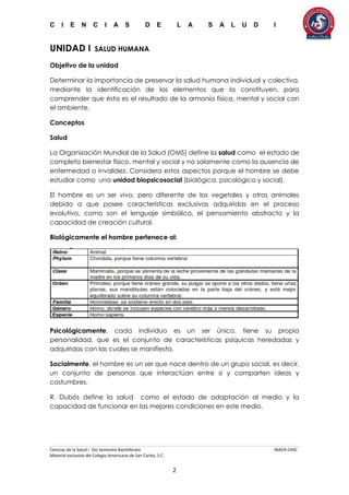 C I E N C I A S D E L A S A L U D I
Ciencias de la Salud I 5to Semestre Bachillerato MACR-CASC
Material exclusivo del Colegio Americano de San Carlos, S.C.
2
UNIDAD I SALUD HUMANA
Objetivo de la unidad
Determinar la importancia de preservar la salud humana individual y colectiva,
mediante la identificación de los elementos que la constituyen, para
comprender que ésta es el resultado de la armonía física, mental y social con
el ambiente.
Conceptos
Salud
La Organización Mundial de la Salud (OMS) define la salud como el estado de
completo bienestar físico, mental y social y no solamente como la ausencia de
enfermedad o invalidez. Considera estos aspectos porque el hombre se debe
estudiar como una unidad biopsicosocial (biológica, psicológica y social).
El hombre es un ser vivo, pero diferente de los vegetales y otros animales
debido a que posee características exclusivas adquiridas en el proceso
evolutivo, como son el lenguaje simbólico, el pensamiento abstracto y la
capacidad de creación cultural.
Biológicamente el hombre pertenece al:
Psicológicamente, cada individuo es un ser único, tiene su propia
personalidad, que es el conjunto de características psíquicas heredadas y
adquiridas con las cuales se manifiesta.
Socialmente, el hombre es un ser que nace dentro de un grupo social, es decir,
un conjunto de personas que interactúan entre sí y comparten ideas y
costumbres.
R. Dubós define la salud como el estado de adaptación al medio y la
capacidad de funcionar en las mejores condiciones en este medio.
 