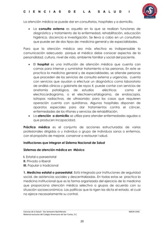 C I E N C I A S D E L A S A L U D I
Ciencias de la Salud I 5to Semestre Bachillerato MACR-CASC
Material exclusivo del Colegio Americano de San Carlos, S.C.
20
La atención médica se puede dar en consultorios, hospitales y a domicilio.
 La consulta externa es aquella en la que se realizan funciones de
diagnóstico y tratamiento de la enfermedad, rehabilitación, educación
higiénica, docencia e investigación. Se lleva a cabo en un consultorio
que puede ser de dos tipos de: medicina general y de especialidades.
Para que la atención médica sea más efectiva es indispensable la
comunicación adecuada porque el médico debe conocer aspectos de la
personalidad, cultura, nivel de vida, ambiente familiar y social del paciente.
 El hospital es una institución de atención médica que cuenta con
camas para internar y suministrar tratamiento a las personas. En este se
practica la medicina general y de especialidades, se atiende personas
que proceden de los servicios de consulta externa y urgencias, cuenta
con servicios que ayudan a efectuar un diagnóstico como laboratorio
de análisis clínicos y gabinete de rayos X, puede contar con servicios de
anatomía patológica, de estudios eléctricos como el
electrocardiograma, o el electroencefalograma, de endoscopía,
isótopos radiactivos, de ultrasonido; para los casos que requieren
operación cuenta con quirófanos. Algunos hospitales disponen de
aparatos especiales para dar tratamientos contra el cáncer,
enfermedades de los riñones y servicios de rehabilitación.
 La atención a domicilio se utiliza para atender enfermedades agudas o
que producen incapacidad.
Práctica médica es el conjunto de acciones estructuradas de varios
profesionales dirigidas a u individuo o grupo de individuos sanos o enfermos,
con el propósito de mejorar, conservar o restaurar l salud.
Instituciones que integran el Sistema Nacional de Salud
Sistemas de atención médica en México
I. Estatal o paraestatal
II. Privado o liberal
III. Popular o tradicional
1. Medicina estatal o paraestatal. Está integrada por instituciones de seguridad
social, de asistencias sociales y descentralizadas. En todas estas se practica la
medicina institucional que es la forma organizada del ejercicio de la medicina
que proporciona atención médica selectiva a grupos de acuerdo con su
situación socioeconómica. Las políticas que la rigen las dicta el estado, el cual
no ejerce necesariamente su control.
 