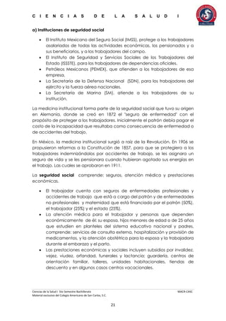C I E N C I A S D E L A S A L U D I
Ciencias de la Salud I 5to Semestre Bachillerato MACR-CASC
Material exclusivo del Colegio Americano de San Carlos, S.C.
21
a) Instituciones de seguridad social
 El Instituto Mexicano del Seguro Social (IMSS), protege a los trabajadores
asalariados de todas las actividades económicas, los pensionados y a
sus beneficiarios, y a los trabajadores del campo.
 El Instituto de Seguridad y Servicios Sociales de los Trabajadores del
Estado (ISSSTE), para los trabajadores de dependencias oficiales.
 Petróleos Mexicanos (PEMEX), que atienden a los trabajadores de esa
empresa.
 La Secretaría de la Defensa Nacional (SDN), para los trabajadores del
ejército y la fuerza aérea nacionales.
 La Secretaría de Marina (SM), atiende a los trabajadores de su
institución.
La medicina institucional forma parte de la seguridad social que tuvo su origen
en Alemania, donde se creó en 1872 el "seguro de enfermedad" con el
propósito de proteger a los trabajadores. Inicialmente el patrón debía pagar el
costo de la incapacidad que resultaba como consecuencia de enfermedad o
de accidentes del trabajo.
En México, la medicina institucional surgió a raíz de la Revolución. En 1906 se
propusieron reformas a la Constitución de 1857, para que se protegiera a los
trabajadores indemnizándolos por accidentes de trabajo, se les asignara un
seguro de vida y se les pensionara cuando hubieran agotado sus energías en
el trabajo. Las cuales se aprobaron en 1911.
La seguridad social comprende: seguros, atención médica y prestaciones
económicas.
 El trabajador cuenta con seguros de enfermedades profesionales y
accidentes de trabajo que está a cargo del patrón y de enfermedades
no profesionales y maternidad que está financiado por el patrón (50%),
el trabajador (25%) y el estado (25%).
 La atención médica para el trabajador y personas que dependen
económicamente de él: su esposa, hijos menores de edad o de 25 años
que estudien en planteles del sistema educativo nacional y padres,
comprende: servicios de consulta externa, hospitalización y provisión de
medicamentos, y la atención obstétrica para la esposa y la trabajadora
durante el embarazo y el parto.
 Las prestaciones económicas y sociales incluyen subsidios por invalidez,
vejez, viudez, orfandad, funerales y lactancia; guardería, centros de
orientación familiar, talleres, unidades habitacionales, tiendas de
descuento y en algunos casos centros vacacionales.
 