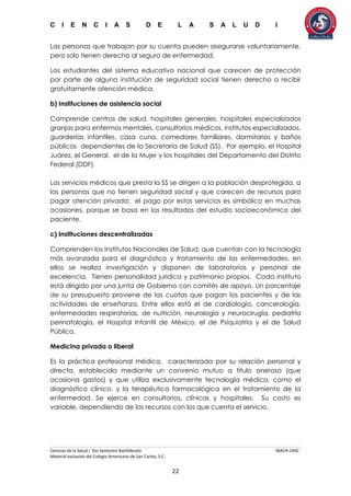C I E N C I A S D E L A S A L U D I
Ciencias de la Salud I 5to Semestre Bachillerato MACR-CASC
Material exclusivo del Colegio Americano de San Carlos, S.C.
22
Las personas que trabajan por su cuenta pueden asegurarse voluntariamente,
pero solo tienen derecho al seguro de enfermedad.
Los estudiantes del sistema educativo nacional que carecen de protección
por parte de alguna institución de seguridad social tienen derecho a recibir
gratuitamente atención médica.
b) Instituciones de asistencia social
Comprende centros de salud, hospitales generales, hospitales especializados
granjas para enfermos mentales, consultorios médicos, institutos especializados,
guarderías infantiles, casa cuna, comedores familiares, dormitorios y baños
públicos dependientes de la Secretaría de Salud (SS). Por ejemplo, el Hospital
Juárez, el General, el de la Mujer y los hospitales del Departamento del Distrito
Federal (DDF).
Los servicios médicos que presta la SS se dirigen a la población desprotegida, a
las personas que no tienen seguridad social y que carecen de recursos para
pagar atención privada; el pago por estos servicios es simbólico en muchas
ocasiones, porque se basa en los resultados del estudio socioeconómico del
paciente.
c) Instituciones descentralizadas
Comprenden los Institutos Nacionales de Salud, que cuentan con la tecnología
más avanzada para el diagnóstico y tratamiento de las enfermedades, en
ellos se realiza investigación y disponen de laboratorios y personal de
excelencia. Tienen personalidad jurídica y patrimonio propios. Cada instituto
está dirigido por una junta de Gobierno con comités de apoyo. Un porcentaje
de su presupuesto proviene de las cuotas que pagan los pacientes y de las
actividades de enseñanza. Entre ellos está el de cardiología, cancerología,
enfermedades respiratorias, de nutrición, neurología y neurocirugía, pediatría
perinatología, el Hospital Infantil de México, el de Psiquiatría y el de Salud
Pública.
Medicina privada o liberal
Es la práctica profesional médica, caracterizada por su relación personal y
directa, establecida mediante un convenio mutuo a título oneroso (que
ocasiona gastos) y que utiliza exclusivamente tecnología médica, como el
diagnóstico clínico, y la terapéutica farmacológica en el tratamiento de la
enfermedad. Se ejerce en consultorios, clínicas y hospitales. Su costo es
variable, dependiendo de los recursos con los que cuenta el servicio.
 